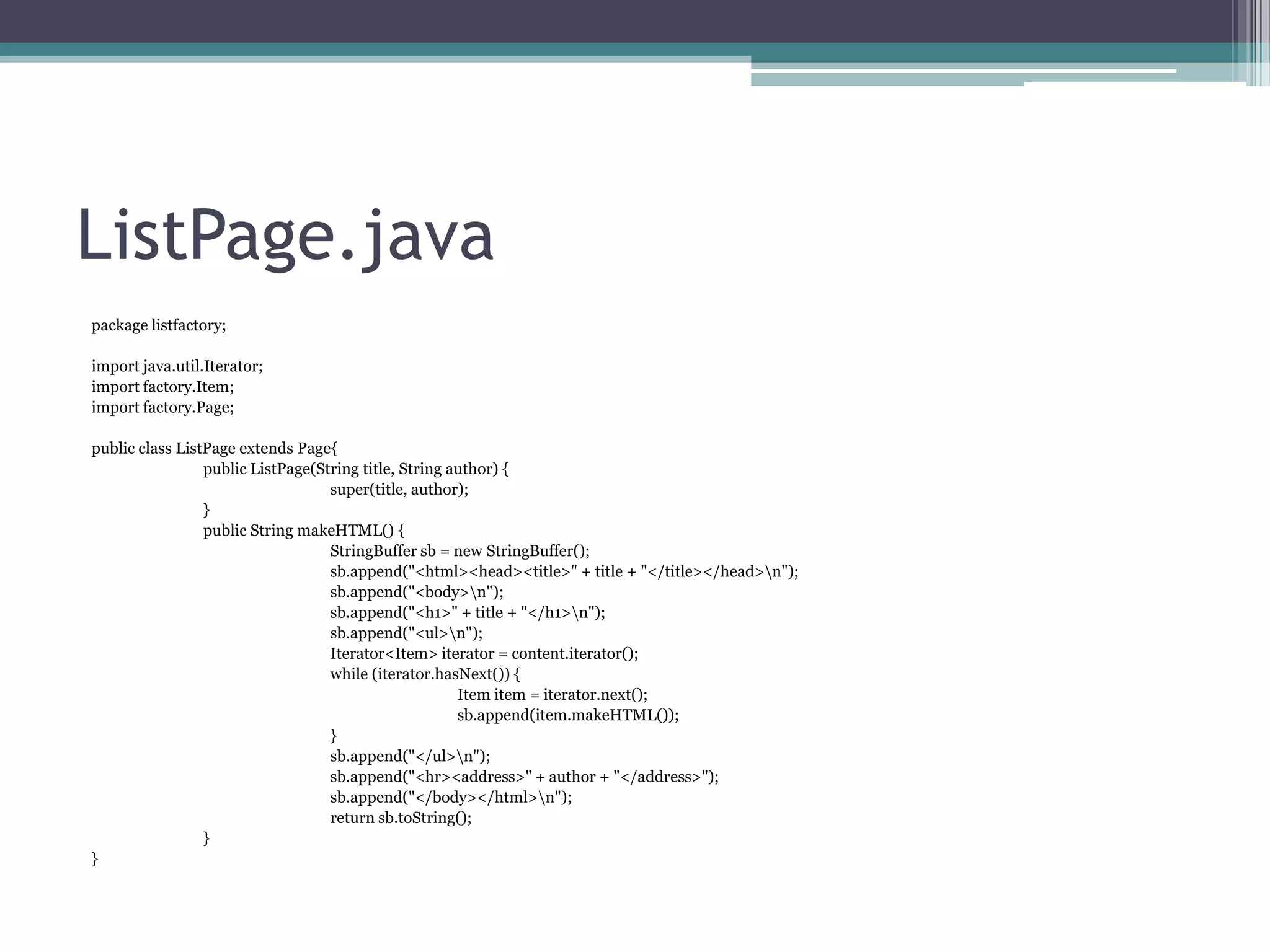 ListPage.java
package listfactory;
import java.util.Iterator;
import factory.Item;
import factory.Page;
public class ListPage extends Page{
public ListPage(String title, String author) {
super(title, author);
}
public String makeHTML() {
StringBuffer sb = new StringBuffer();
sb.append("<html><head><title>" + title + "</title></head>n");
sb.append("<body>n");
sb.append("<h1>" + title + "</h1>n");
sb.append("<ul>n");
Iterator<Item> iterator = content.iterator();
while (iterator.hasNext()) {
Item item = iterator.next();
sb.append(item.makeHTML());
}
sb.append("</ul>n");
sb.append("<hr><address>" + author + "</address>");
sb.append("</body></html>n");
return sb.toString();
}
}

 