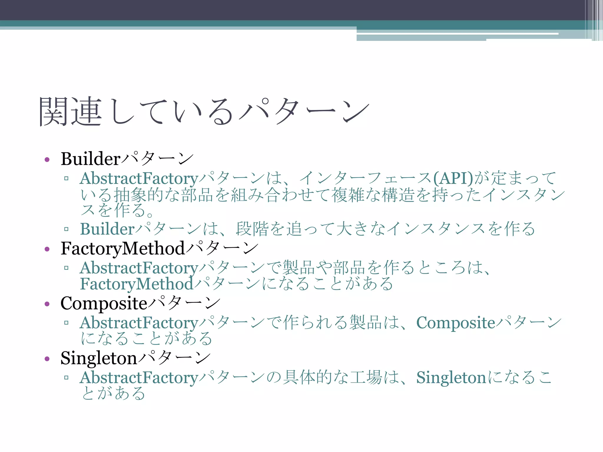 関連しているパターン
• Builderパターン

▫ AbstractFactoryパターンは、インターフェース(API)が定まって
いる抽象的な部品を組み合わせて複雑な構造を持ったインスタン
スを作る。
▫ Builderパターンは、段階を追って大きなインスタンスを作る

• FactoryMethodパターン

▫ AbstractFactoryパターンで製品や部品を作るところは、
FactoryMethodパターンになることがある

• Compositeパターン

▫ AbstractFactoryパターンで作られる製品は、Compositeパターン
になることがある

• Singletonパターン

▫ AbstractFactoryパターンの具体的な工場は、Singletonになるこ
とがある

 