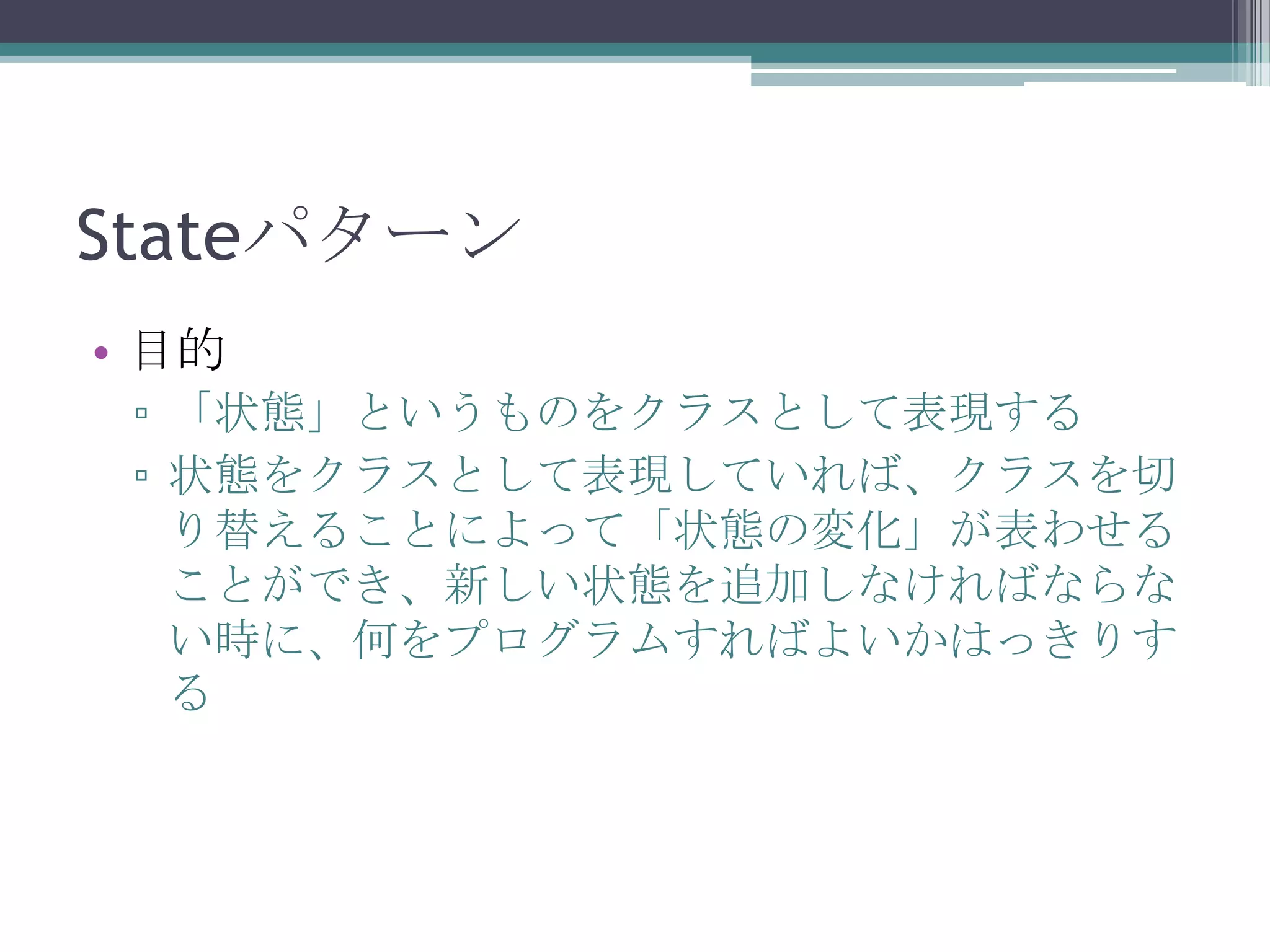 Stateパターン
• 目的
▫ 「状態」というものをクラスとして表現する
▫ 状態をクラスとして表現していれば、クラスを切
り替えることによって「状態の変化」が表わせる
ことができ、新しい状態を追加しなければならな
い時に、何をプログラムすればよいかはっきりす
る

 