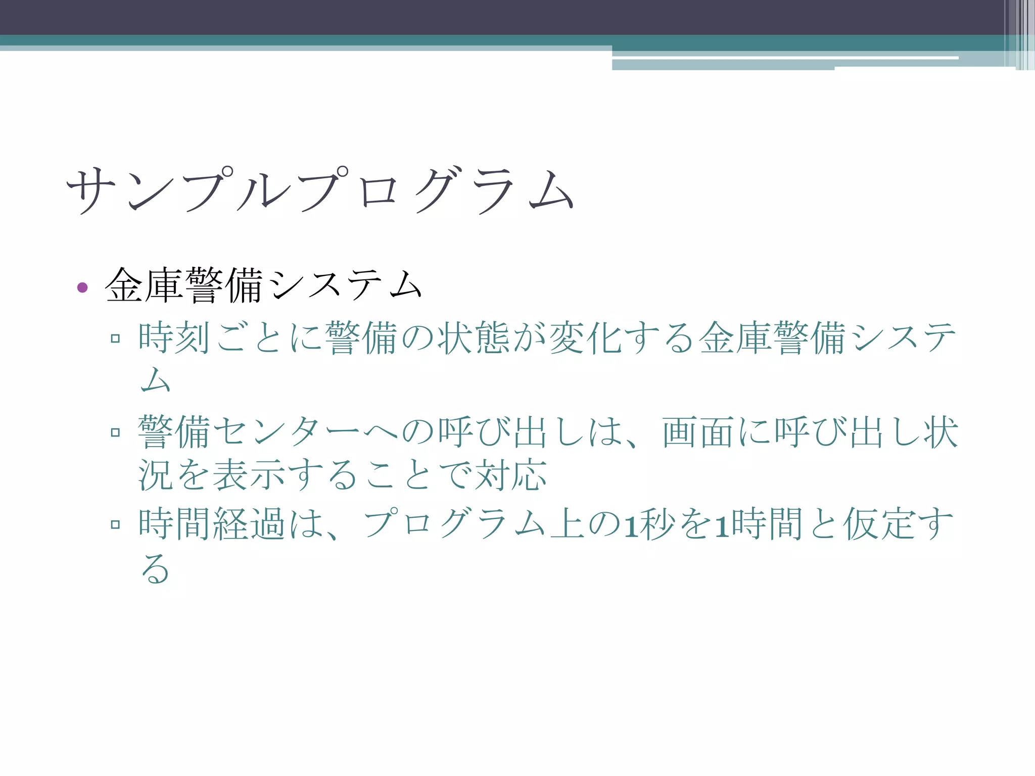 サンプルプログラム
• 金庫警備システム
▫ 時刻ごとに警備の状態が変化する金庫警備システ
ム
▫ 警備センターへの呼び出しは、画面に呼び出し状
況を表示することで対応
▫ 時間経過は、プログラム上の1秒を1時間と仮定す
る

 
