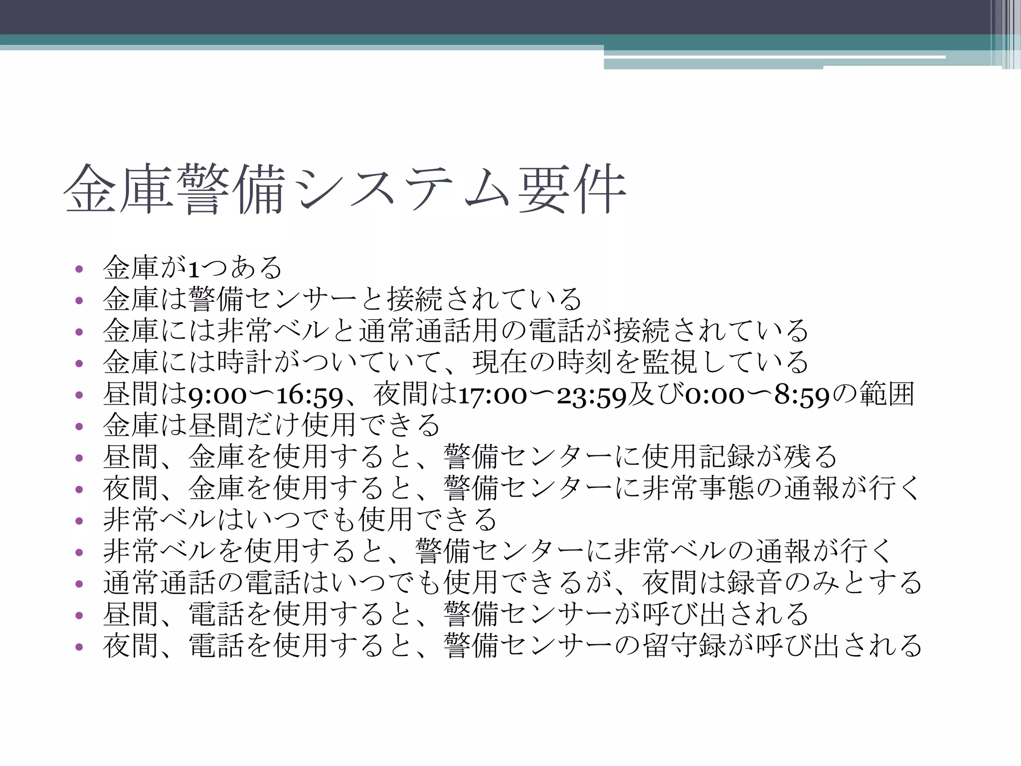 金庫警備システム要件
•
•
•
•
•
•
•
•
•
•
•
•
•

金庫が1つある
金庫は警備センサーと接続されている
金庫には非常ベルと通常通話用の電話が接続されている
金庫には時計がついていて、現在の時刻を監視している
昼間は9:00〜16:59、夜間は17:00〜23:59及び0:00〜8:59の範囲
金庫は昼間だけ使用できる
昼間、金庫を使用すると、警備センターに使用記録が残る
夜間、金庫を使用すると、警備センターに非常事態の通報が行く
非常ベルはいつでも使用できる
非常ベルを使用すると、警備センターに非常ベルの通報が行く
通常通話の電話はいつでも使用できるが、夜間は録音のみとする
昼間、電話を使用すると、警備センサーが呼び出される
夜間、電話を使用すると、警備センサーの留守録が呼び出される

 