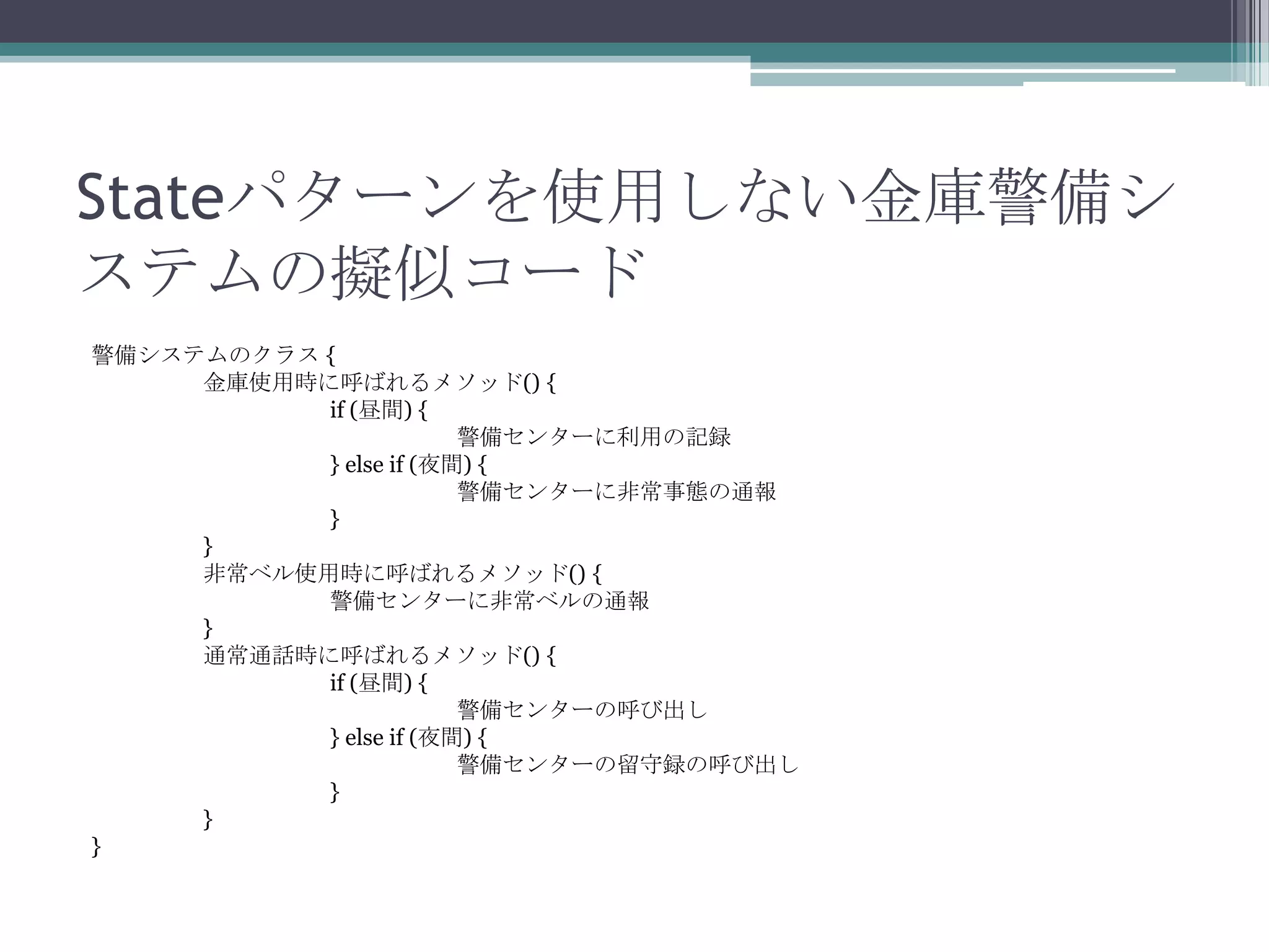 Stateパターンを使用しない金庫警備シ
ステムの擬似コード
警備システムのクラス {
金庫使用時に呼ばれるメソッド() {
if (昼間) {
警備センターに利用の記録
} else if (夜間) {
警備センターに非常事態の通報
}
}
非常ベル使用時に呼ばれるメソッド() {
警備センターに非常ベルの通報
}
通常通話時に呼ばれるメソッド() {
if (昼間) {
警備センターの呼び出し
} else if (夜間) {
警備センターの留守録の呼び出し
}
}
}

 