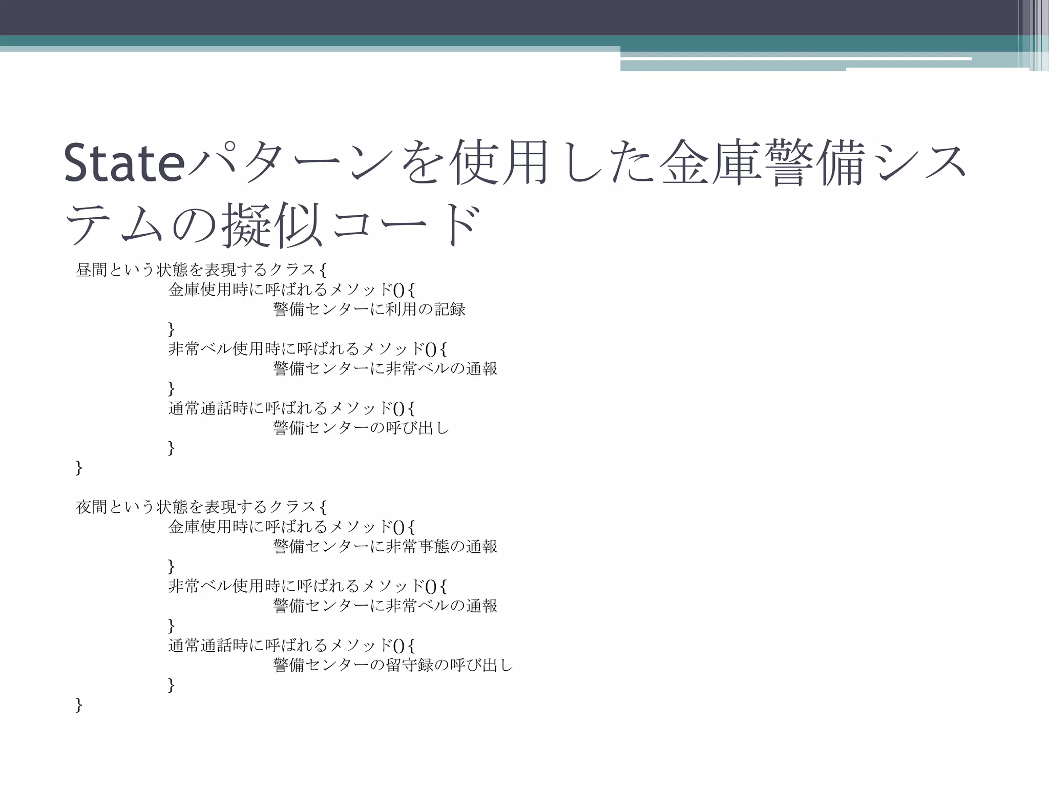 Stateパターンを使用した金庫警備シス
テムの擬似コード
昼間という状態を表現するクラス {
金庫使用時に呼ばれるメソッド() {
警備センターに利用の記録
}
非常ベル使用時に呼ばれるメソッド() {
警備センターに非常ベルの通報
}
通常通話時に呼ばれるメソッド() {
警備センターの呼び出し
}
}
夜間という状態を表現するクラス {
金庫使用時に呼ばれるメソッド() {
警備センターに非常事態の通報
}
非常ベル使用時に呼ばれるメソッド() {
警備センターに非常ベルの通報
}
通常通話時に呼ばれるメソッド() {
警備センターの留守録の呼び出し
}
}

 