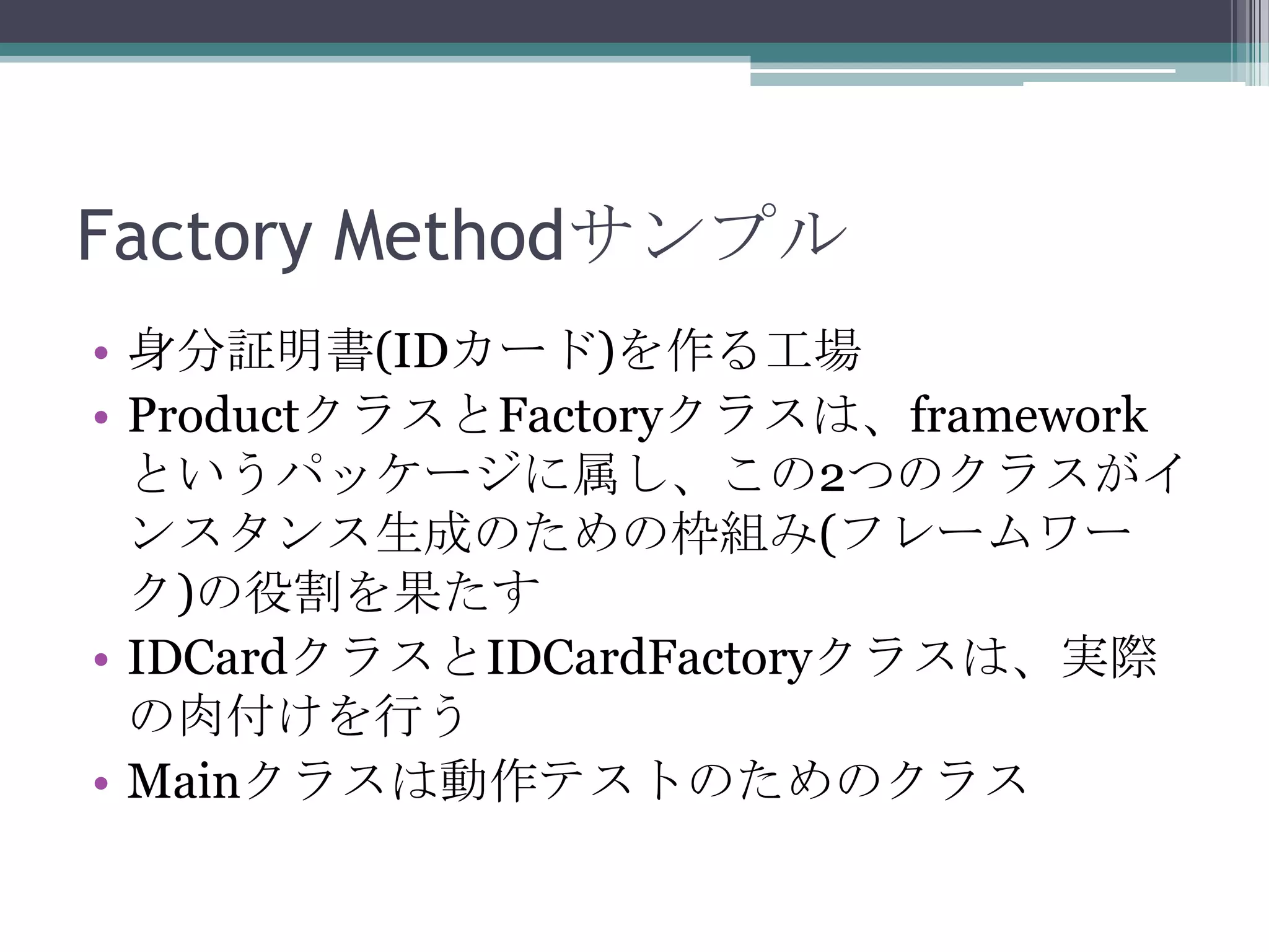 Factory Methodサンプル
• 身分証明書(IDカード)を作る工場
• ProductクラスとFactoryクラスは、framework
というパッケージに属し、この2つのクラスがイ
ンスタンス生成のための枠組み(フレームワー
ク)の役割を果たす
• IDCardクラスとIDCardFactoryクラスは、実際
の肉付けを行う
• Mainクラスは動作テストのためのクラス

 