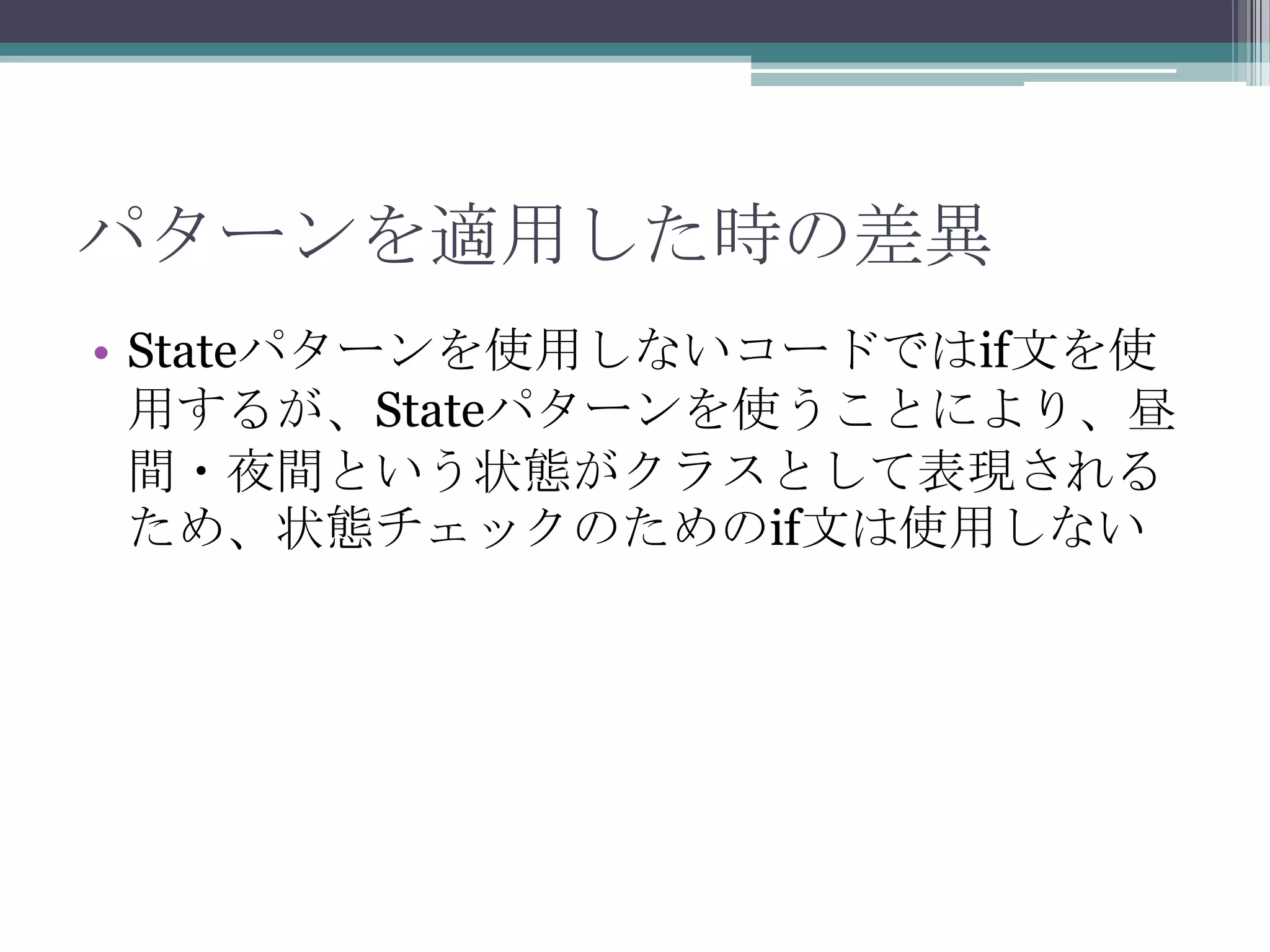 パターンを適用した時の差異
• Stateパターンを使用しないコードではif文を使
用するが、Stateパターンを使うことにより、昼
間・夜間という状態がクラスとして表現される
ため、状態チェックのためのif文は使用しない

 