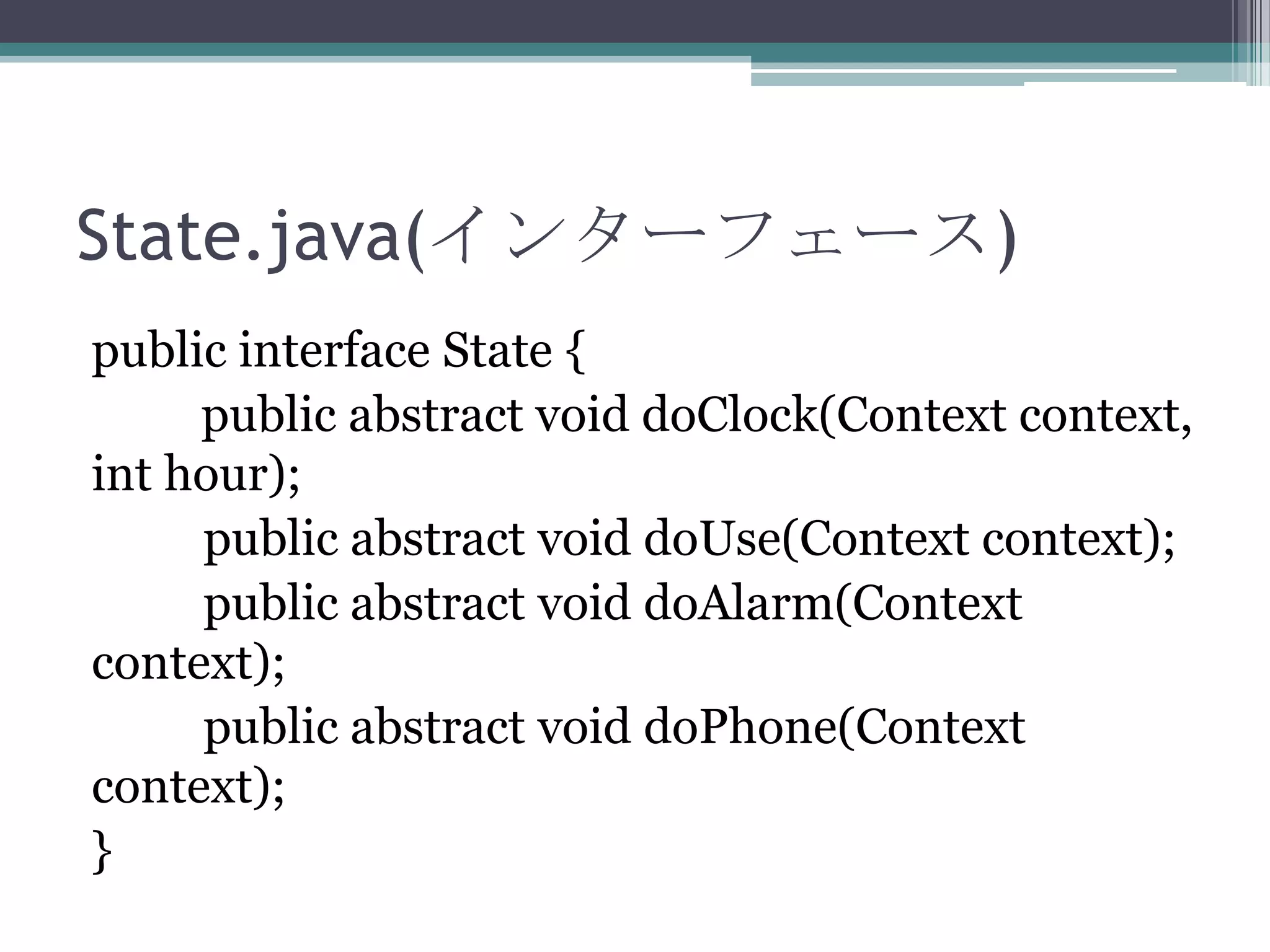 State.java(インターフェース)
public interface State {
public abstract void doClock(Context context,
int hour);
public abstract void doUse(Context context);
public abstract void doAlarm(Context
context);
public abstract void doPhone(Context
context);
}

 