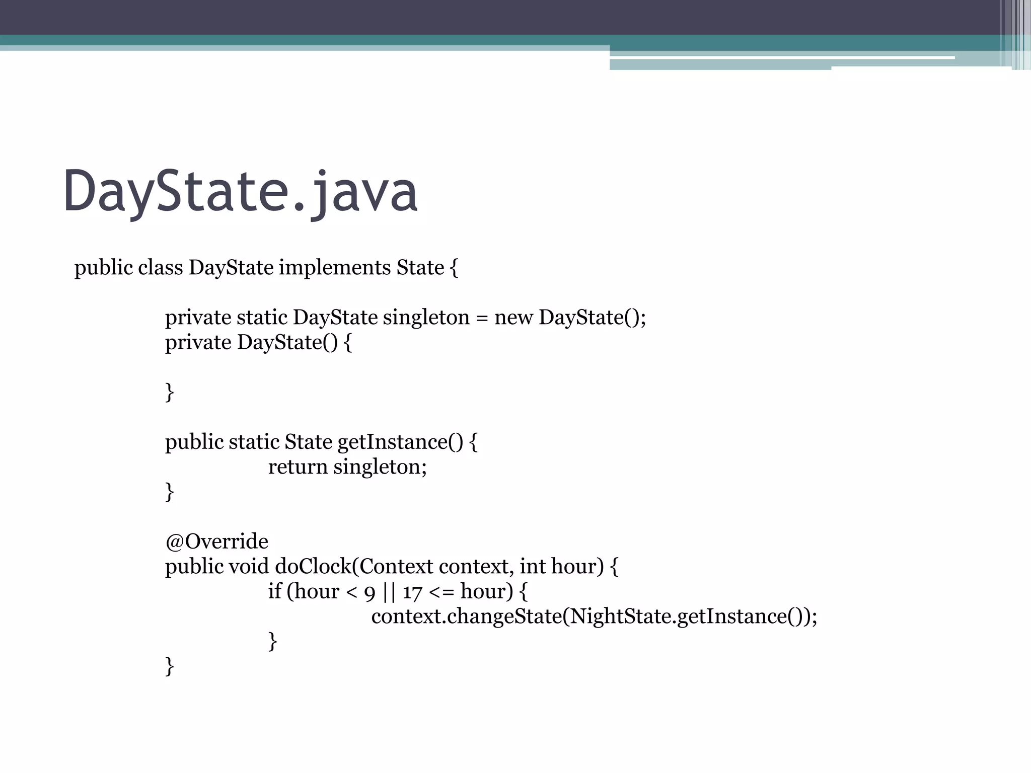 DayState.java
public class DayState implements State {
private static DayState singleton = new DayState();
private DayState() {
}

public static State getInstance() {
return singleton;
}
@Override
public void doClock(Context context, int hour) {
if (hour < 9 || 17 <= hour) {
context.changeState(NightState.getInstance());
}
}

 