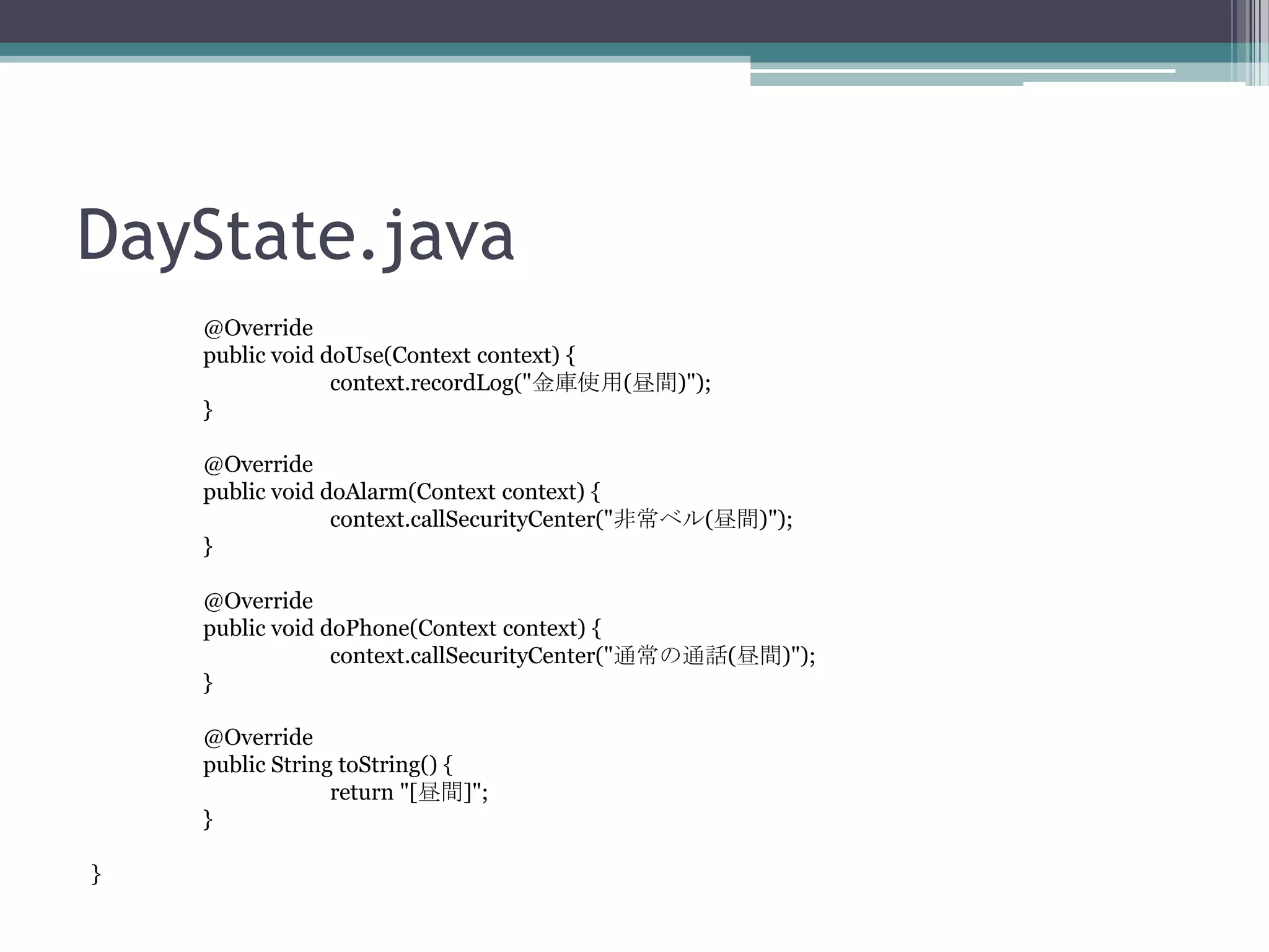 DayState.java
@Override
public void doUse(Context context) {
context.recordLog("金庫使用(昼間)");
}
@Override
public void doAlarm(Context context) {
context.callSecurityCenter("非常ベル(昼間)");
}
@Override
public void doPhone(Context context) {
context.callSecurityCenter("通常の通話(昼間)");
}
@Override
public String toString() {
return "[昼間]";
}
}

 