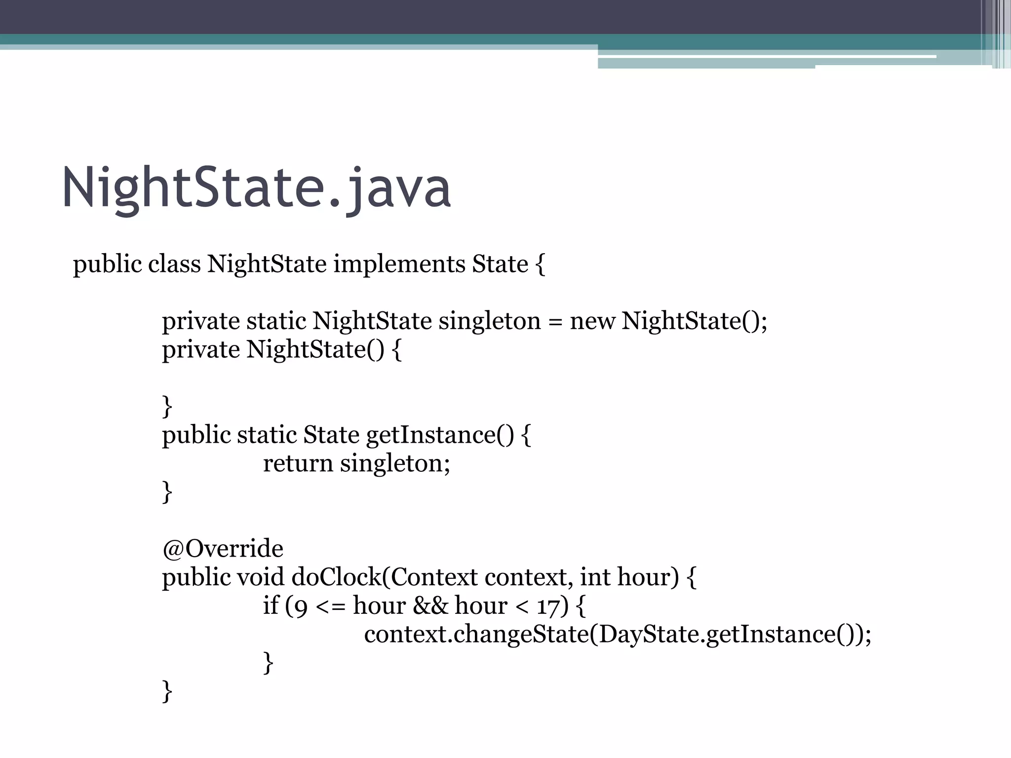 NightState.java
public class NightState implements State {
private static NightState singleton = new NightState();
private NightState() {
}
public static State getInstance() {
return singleton;
}
@Override
public void doClock(Context context, int hour) {
if (9 <= hour && hour < 17) {
context.changeState(DayState.getInstance());
}
}

 