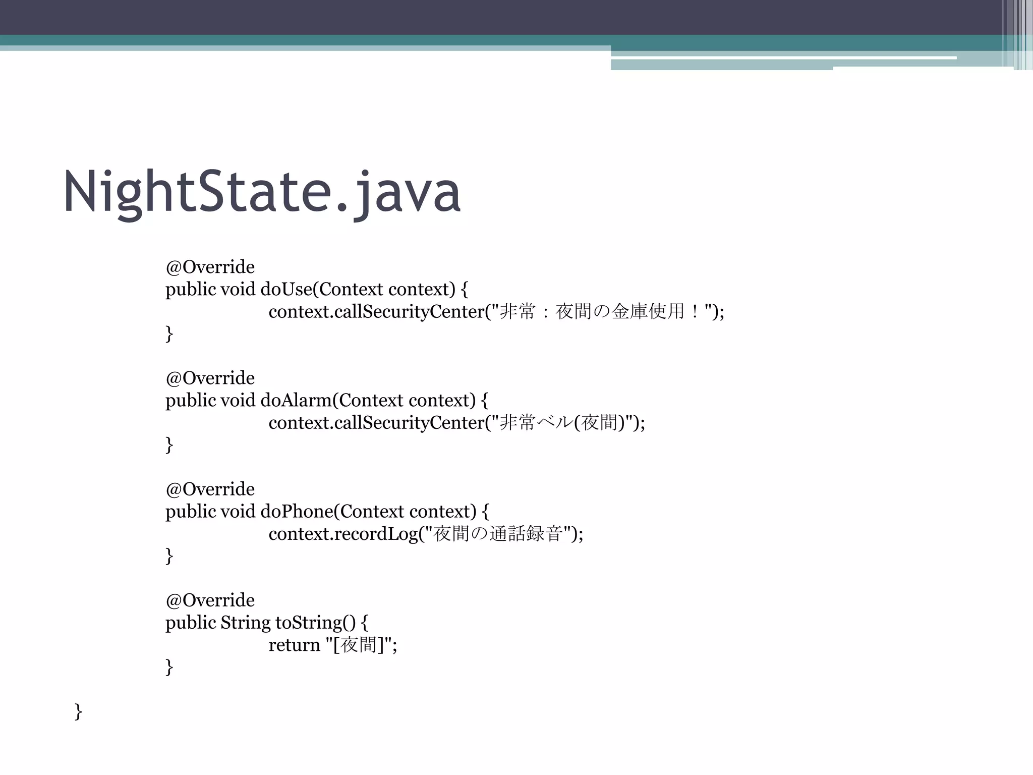NightState.java
@Override
public void doUse(Context context) {
context.callSecurityCenter("非常：夜間の金庫使用！");
}
@Override
public void doAlarm(Context context) {
context.callSecurityCenter("非常ベル(夜間)");
}
@Override
public void doPhone(Context context) {
context.recordLog("夜間の通話録音");
}
@Override
public String toString() {
return "[夜間]";
}
}

 
