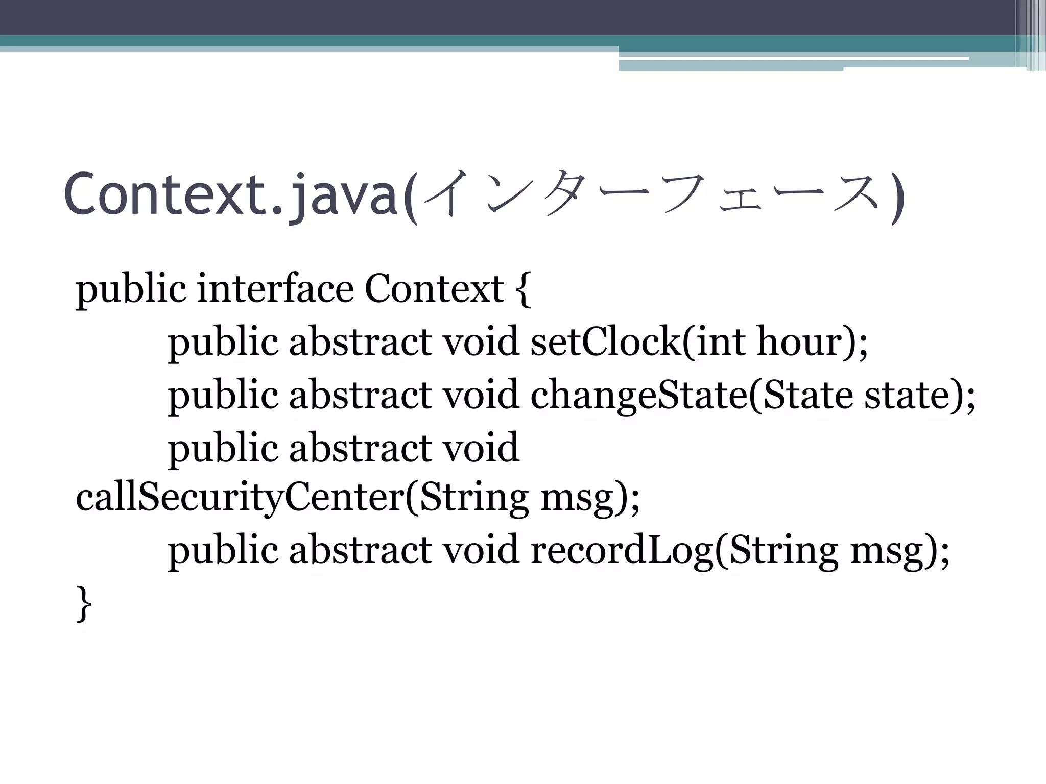 Context.java(インターフェース)
public interface Context {
public abstract void setClock(int hour);
public abstract void changeState(State state);
public abstract void
callSecurityCenter(String msg);
public abstract void recordLog(String msg);
}

 