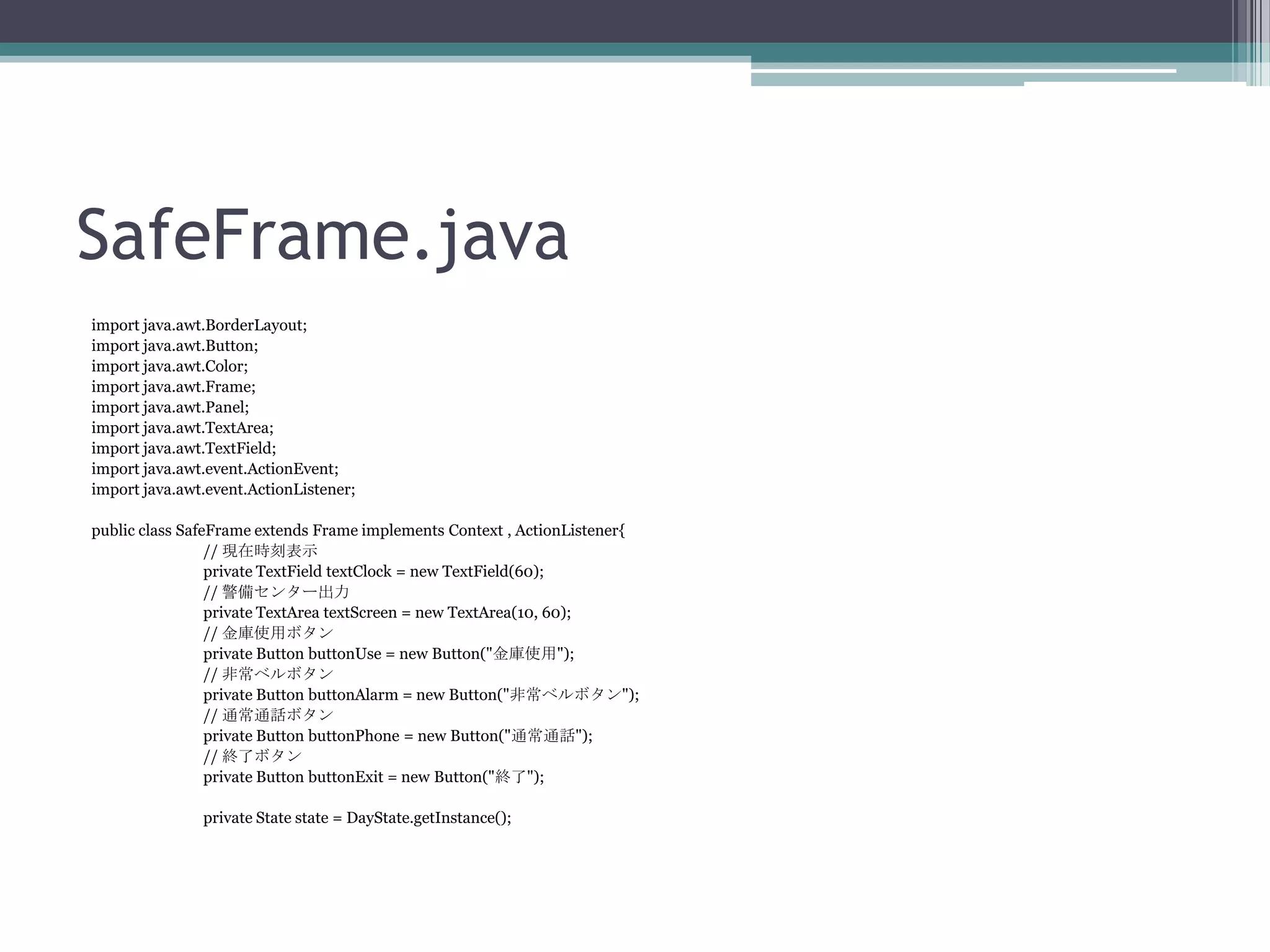 SafeFrame.java
import java.awt.BorderLayout;
import java.awt.Button;
import java.awt.Color;
import java.awt.Frame;
import java.awt.Panel;
import java.awt.TextArea;
import java.awt.TextField;
import java.awt.event.ActionEvent;
import java.awt.event.ActionListener;
public class SafeFrame extends Frame implements Context , ActionListener{
// 現在時刻表示
private TextField textClock = new TextField(60);
// 警備センター出力
private TextArea textScreen = new TextArea(10, 60);
// 金庫使用ボタン
private Button buttonUse = new Button("金庫使用");
// 非常ベルボタン
private Button buttonAlarm = new Button("非常ベルボタン");
// 通常通話ボタン
private Button buttonPhone = new Button("通常通話");
// 終了ボタン
private Button buttonExit = new Button("終了");
private State state = DayState.getInstance();

 