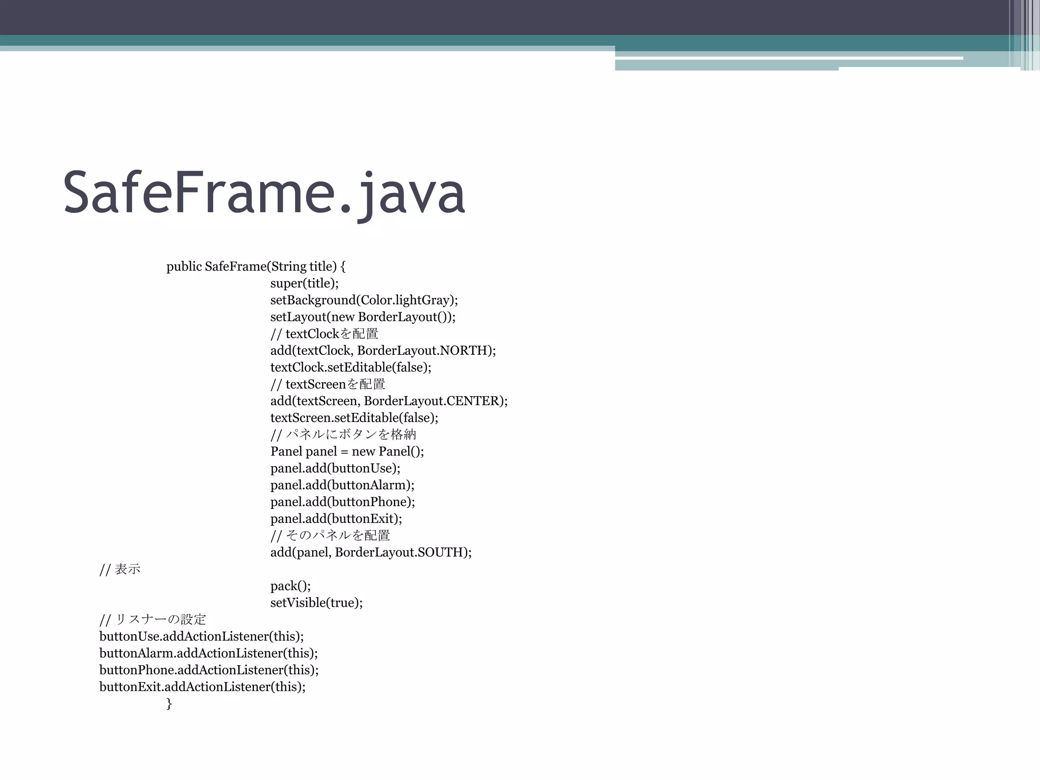 SafeFrame.java
public SafeFrame(String title) {
super(title);
setBackground(Color.lightGray);
setLayout(new BorderLayout());
// textClockを配置
add(textClock, BorderLayout.NORTH);
textClock.setEditable(false);
// textScreenを配置
add(textScreen, BorderLayout.CENTER);
textScreen.setEditable(false);
// パネルにボタンを格納
Panel panel = new Panel();
panel.add(buttonUse);
panel.add(buttonAlarm);
panel.add(buttonPhone);
panel.add(buttonExit);
// そのパネルを配置
add(panel, BorderLayout.SOUTH);
// 表示
pack();
setVisible(true);

// リスナーの設定
buttonUse.addActionListener(this);
buttonAlarm.addActionListener(this);
buttonPhone.addActionListener(this);
buttonExit.addActionListener(this);
}

 