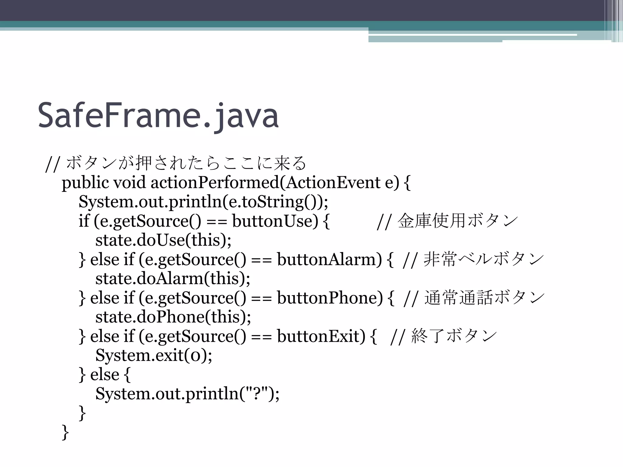 SafeFrame.java
// ボタンが押されたらここに来る
public void actionPerformed(ActionEvent e) {
System.out.println(e.toString());
if (e.getSource() == buttonUse) {
// 金庫使用ボタン
state.doUse(this);
} else if (e.getSource() == buttonAlarm) { // 非常ベルボタン
state.doAlarm(this);
} else if (e.getSource() == buttonPhone) { // 通常通話ボタン
state.doPhone(this);
} else if (e.getSource() == buttonExit) { // 終了ボタン
System.exit(0);
} else {
System.out.println("?");
}
}

 