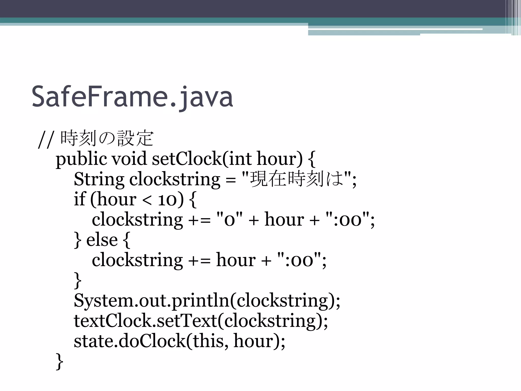 SafeFrame.java
// 時刻の設定
public void setClock(int hour) {
String clockstring = "現在時刻は";
if (hour < 10) {
clockstring += "0" + hour + ":00";
} else {
clockstring += hour + ":00";
}
System.out.println(clockstring);
textClock.setText(clockstring);
state.doClock(this, hour);
}

 
