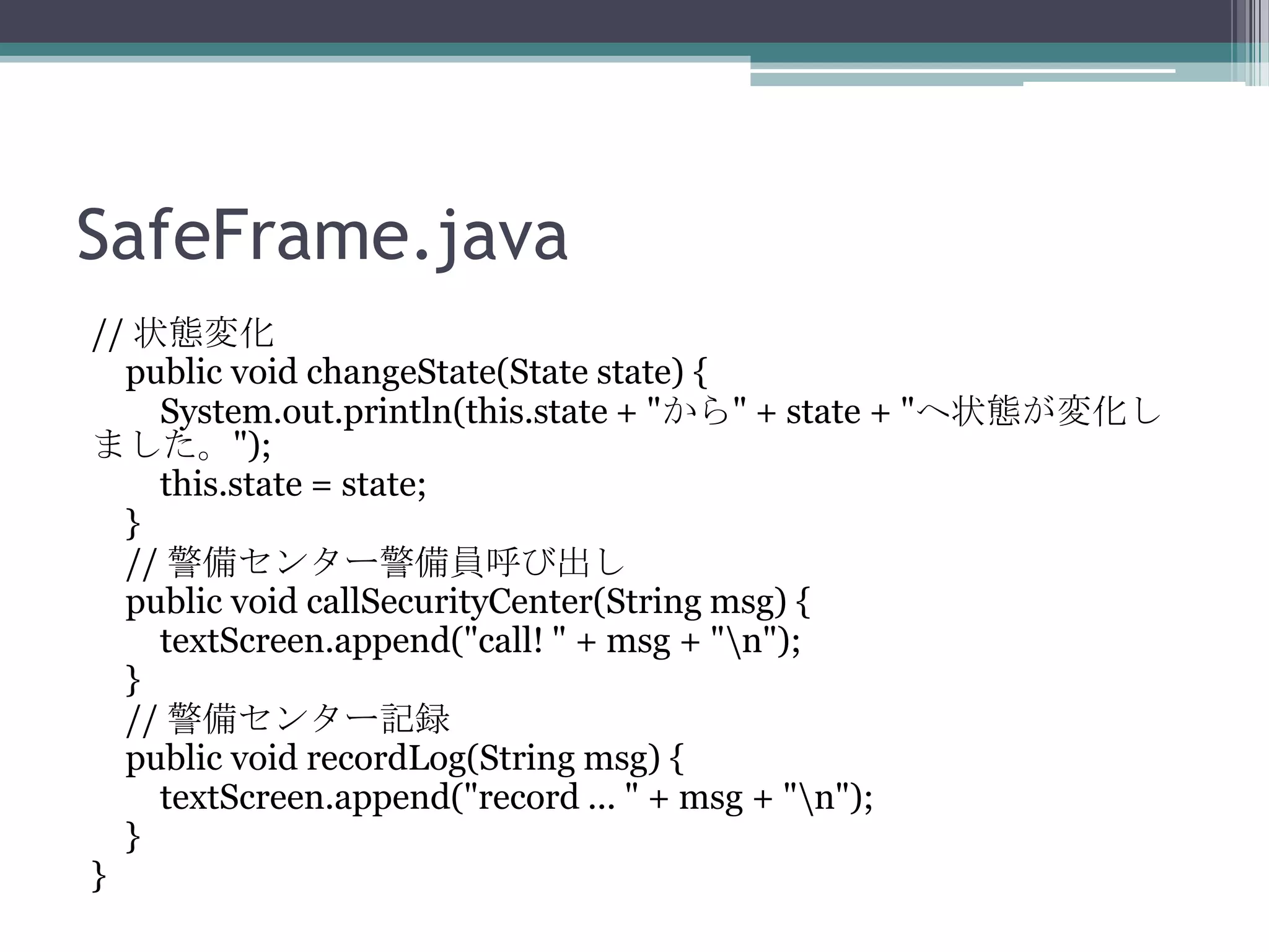 SafeFrame.java
// 状態変化
public void changeState(State state) {
System.out.println(this.state + "から" + state + "へ状態が変化し
ました。");
this.state = state;
}
// 警備センター警備員呼び出し
public void callSecurityCenter(String msg) {
textScreen.append("call! " + msg + "n");
}
// 警備センター記録
public void recordLog(String msg) {
textScreen.append("record ... " + msg + "n");
}
}

 