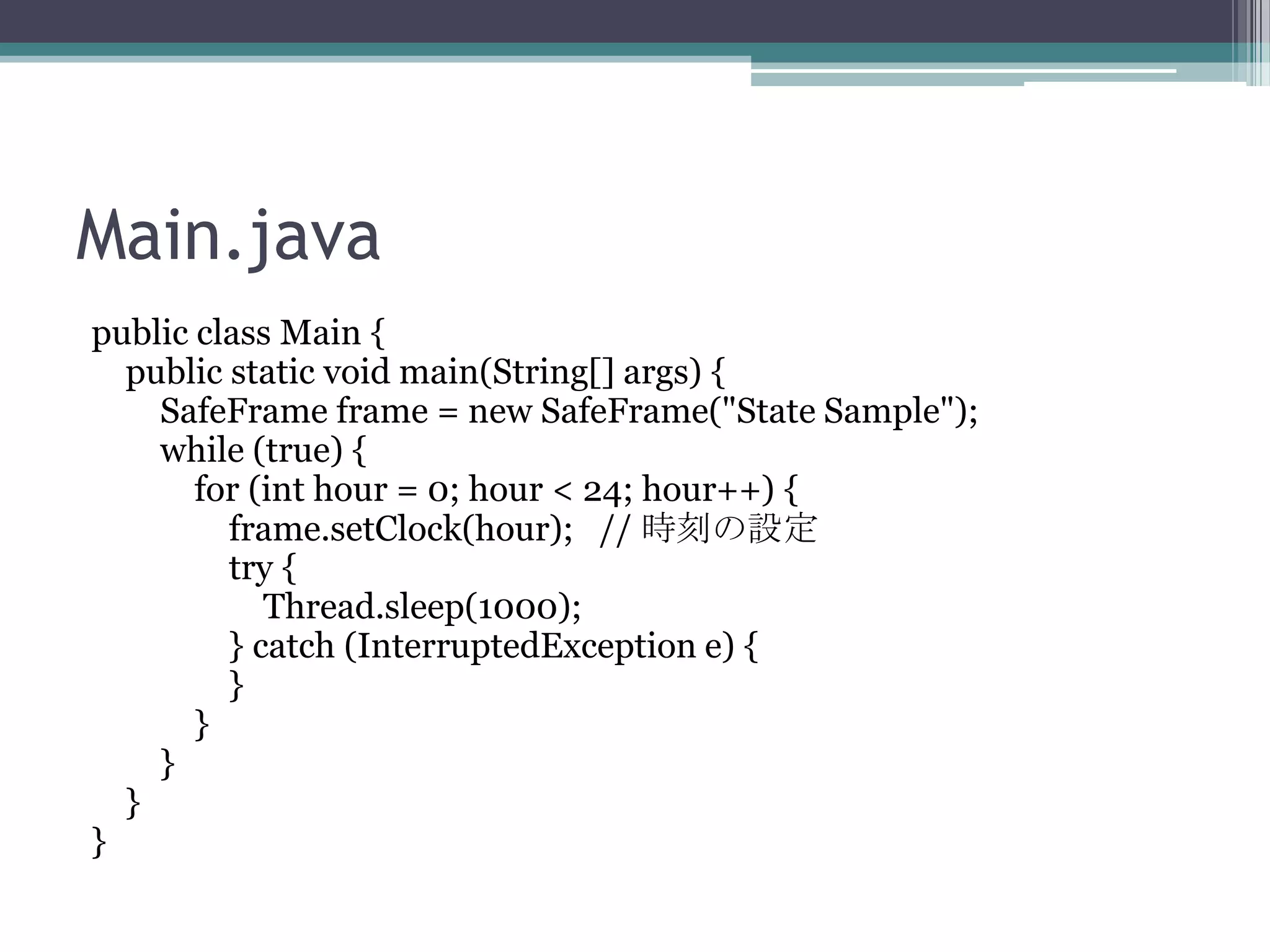 Main.java
public class Main {
public static void main(String[] args) {
SafeFrame frame = new SafeFrame("State Sample");
while (true) {
for (int hour = 0; hour < 24; hour++) {
frame.setClock(hour); // 時刻の設定
try {
Thread.sleep(1000);
} catch (InterruptedException e) {
}
}
}
}
}

 