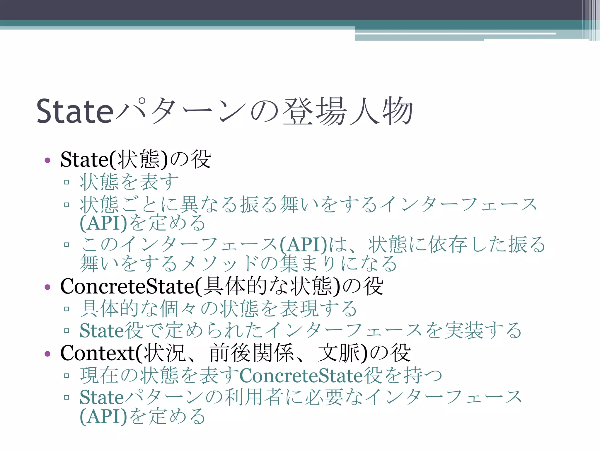 Stateパターンの登場人物
• State(状態)の役

▫ 状態を表す
▫ 状態ごとに異なる振る舞いをするインターフェース
(API)を定める
▫ このインターフェース(API)は、状態に依存した振る
舞いをするメソッドの集まりになる

• ConcreteState(具体的な状態)の役

▫ 具体的な個々の状態を表現する
▫ State役で定められたインターフェースを実装する

• Context(状況、前後関係、文脈)の役

▫ 現在の状態を表すConcreteState役を持つ
▫ Stateパターンの利用者に必要なインターフェース
(API)を定める

 