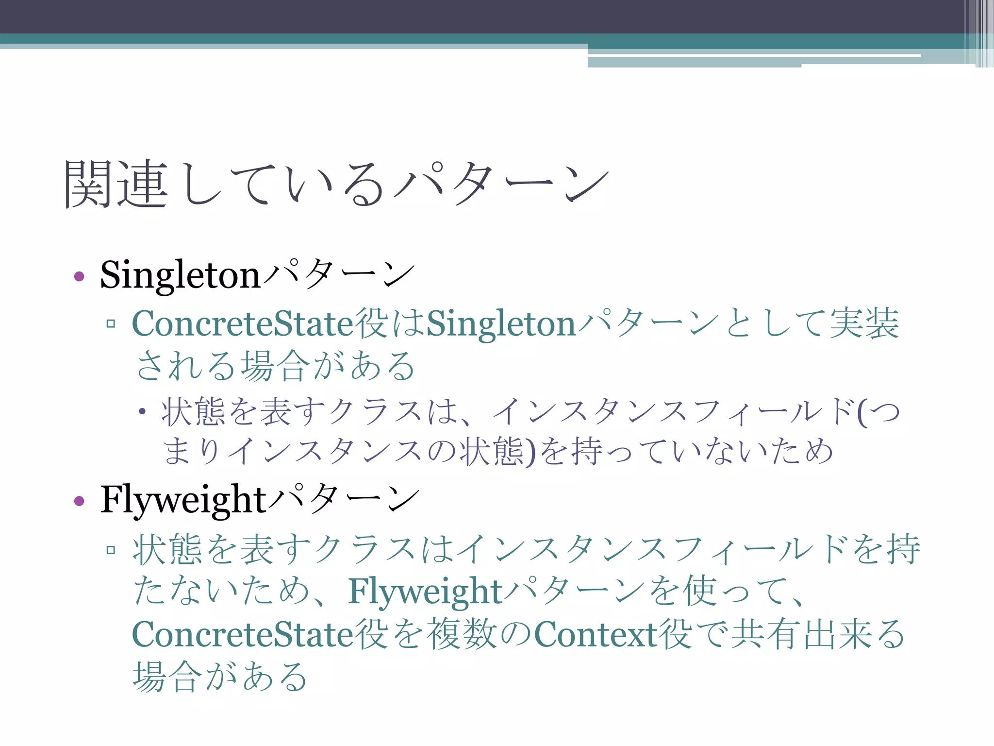 関連しているパターン
• Singletonパターン
▫ ConcreteState役はSingletonパターンとして実装
される場合がある
 状態を表すクラスは、インスタンスフィールド(つ
まりインスタンスの状態)を持っていないため

• Flyweightパターン
▫ 状態を表すクラスはインスタンスフィールドを持
たないため、Flyweightパターンを使って、
ConcreteState役を複数のContext役で共有出来る
場合がある

 