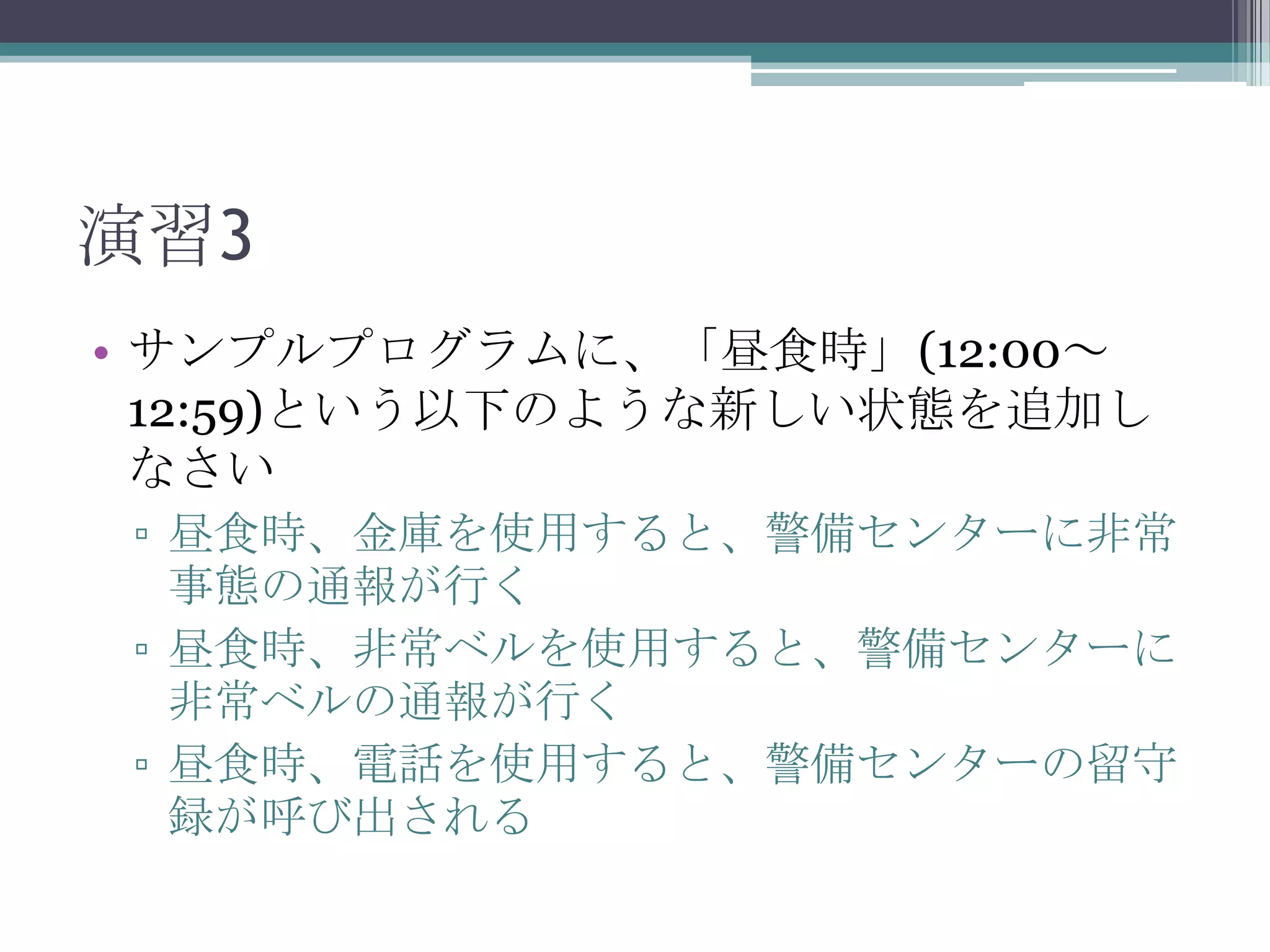 演習3
• サンプルプログラムに、「昼食時」(12:00～
12:59)という以下のような新しい状態を追加し
なさい
▫ 昼食時、金庫を使用すると、警備センターに非常
事態の通報が行く
▫ 昼食時、非常ベルを使用すると、警備センターに
非常ベルの通報が行く
▫ 昼食時、電話を使用すると、警備センターの留守
録が呼び出される

 