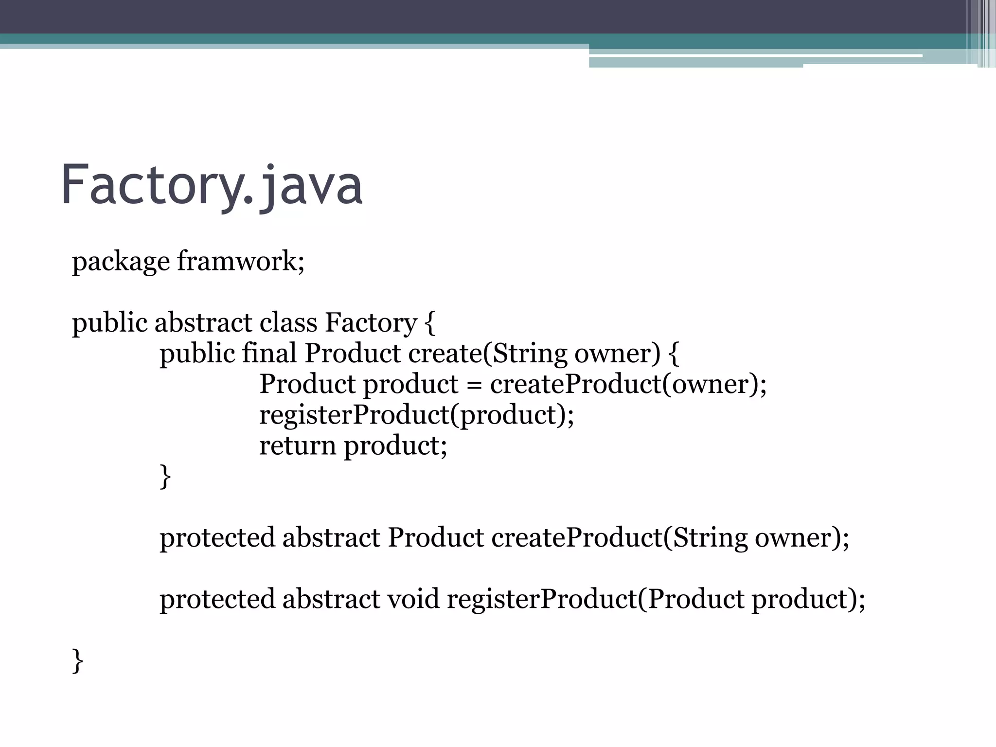 Factory.java
package framwork;
public abstract class Factory {
public final Product create(String owner) {
Product product = createProduct(owner);
registerProduct(product);
return product;
}
protected abstract Product createProduct(String owner);

protected abstract void registerProduct(Product product);
}

 
