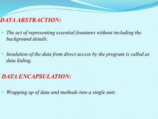 DATA ABSTRACTION:
• The act of representing essential feautures without including the
background details.
• Insulation of the data from direct access by the program is called as
data hiding.
DATA ENCAPSULATION:
• Wrapping up of data and methods into a single unit.
 
