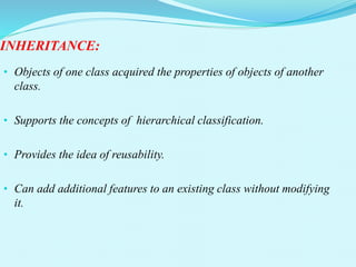 INHERITANCE:
• Objects of one class acquired the properties of objects of another
class.
• Supports the concepts of hierarchical classification.
• Provides the idea of reusability.
• Can add additional features to an existing class without modifying
it.
 