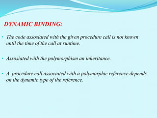 DYNAMIC BINDING:
• The code assosiated with the given procedure call is not known
until the time of the call at runtime.
• Assosiated with the polymorphism an inheritance.
• A procedure call associated with a polymorphic reference depends
on the dynamic type of the reference.
 
