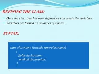DEFINING THE CLASS:
• Once the class type has been defined,we can create the variables.
• Variables are termed as instances of classes.
SYNTAX:
class classname [extends superclassname]
{
fields declaration;
method declaration;
}
 