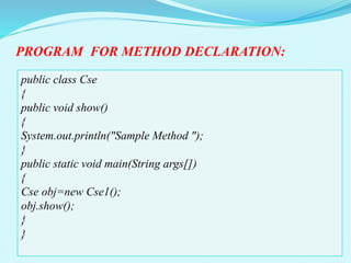 public class Cse
{
public void show()
{
System.out.println("Sample Method ");
}
public static void main(String args[])
{
Cse obj=new Cse1();
obj.show();
}
}
PROGRAM FOR METHOD DECLARATION:
 