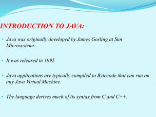 INTRODUCTION TO JAVA:
• Java was originally developed by James Gosling at Sun
Microsystems .
• It was released in 1995.
• Java applications are typically compiled to Bytecode that can run on
any Java Virtual Machine.
• The language derives much of its syntax from C and C++.
 