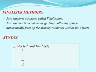FINALIZER METHODS:
• Java supports a concept called Finalization.
• Java runtime is an automatic garbage collecting system.
• Automatically frees up the memory resources used by the objects.
SYNTAX
protected void finalize()
{
…
...
}
 