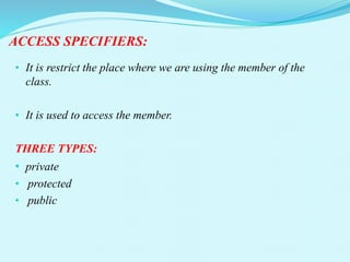 ACCESS SPECIFIERS:
• It is restrict the place where we are using the member of the
class.
• It is used to access the member.
THREE TYPES:
• private
• protected
• public
 