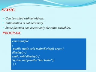 STATIC:
• Can be called without objects.
• Initialization is not necessary.
• Static function can access only the static variables.
PROGRAM:
class sample
{
public static void main(String[] args) {
display(); }
static void display() {
System.out.println(“hai hello");
} }
 