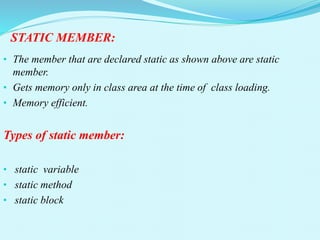 STATIC MEMBER:
• The member that are declared static as shown above are static
member.
• Gets memory only in class area at the time of class loading.
• Memory efficient.
Types of static member:
• static variable
• static method
• static block
 