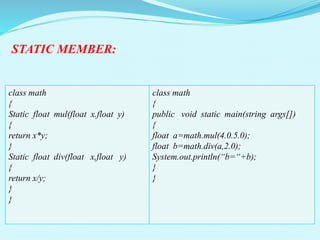 STATIC MEMBER:
class math
{
Static float mul(float x.float y)
{
return x*y;
}
Static float div(float x,float y)
{
return x/y;
}
}
class math
{
public void static main(string args[])
{
float a=math.mul(4.0.5.0);
float b=math.div(a,2.0);
System.out.println(“b=“+b);
}
}
 