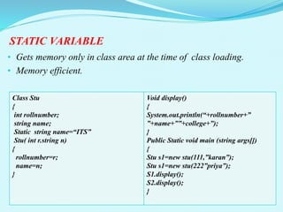 STATIC VARIABLE
• Gets memory only in class area at the time of class loading.
• Memory efficient.
Class Stu
{
int rollnumber;
string name;
Static string name=“ITS”
Stu( int r.string n)
{
rollnumber=r;
name=n;
}
Void display()
{
System.out.println(“+rollnumber+”
”+name+””+college+”);
}
Public Static void main (string args[])
{
Stu s1=new stu(111,”karan”);
Stu s1=new stu(222”priya”);
S1.display();
S2.display();
}
 