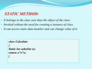 STATIC METHOD:
• It belongs to the class rare than the object of the class .
• Invoked without the need for creating a instance of class.
• It can access static data member and can change value of it.
class Calculate
{
Static int cube(int x);
return x*x*x;
}
 