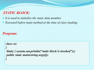 STATIC BLOCK:
 It is used to initialize the static data member.
 Executed before main method at the time of class loading.
Program:
class cse
{
Static { system.out.println(“static block is invoked”);}
public static main(string args[]);
}
 