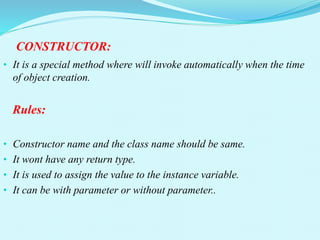 CONSTRUCTOR:
• It is a special method where will invoke automatically when the time
of object creation.
Rules:
• Constructor name and the class name should be same.
• It wont have any return type.
• It is used to assign the value to the instance variable.
• It can be with parameter or without parameter..
 