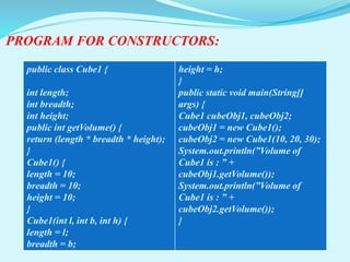 PROGRAM FOR CONSTRUCTORS:
public class Cube1 {
int length;
int breadth;
int height;
public int getVolume() {
return (length * breadth * height);
}
Cube1() {
length = 10;
breadth = 10;
height = 10;
}
Cube1(int l, int b, int h) {
length = l;
breadth = b;
height = h;
}
public static void main(String[]
args) {
Cube1 cubeObj1, cubeObj2;
cubeObj1 = new Cube1();
cubeObj2 = new Cube1(10, 20, 30);
System.out.println(”Volume of
Cube1 is : ” +
cubeObj1.getVolume());
System.out.println(”Volume of
Cube1 is : ” +
cubeObj2.getVolume());
}
 