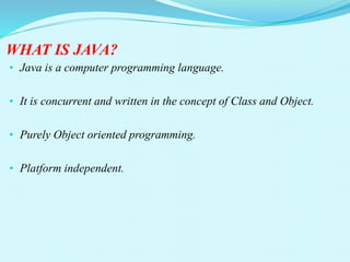 WHAT IS JAVA?
• Java is a computer programming language.
• It is concurrent and written in the concept of Class and Object.
• Purely Object oriented programming.
• Platform independent.
 