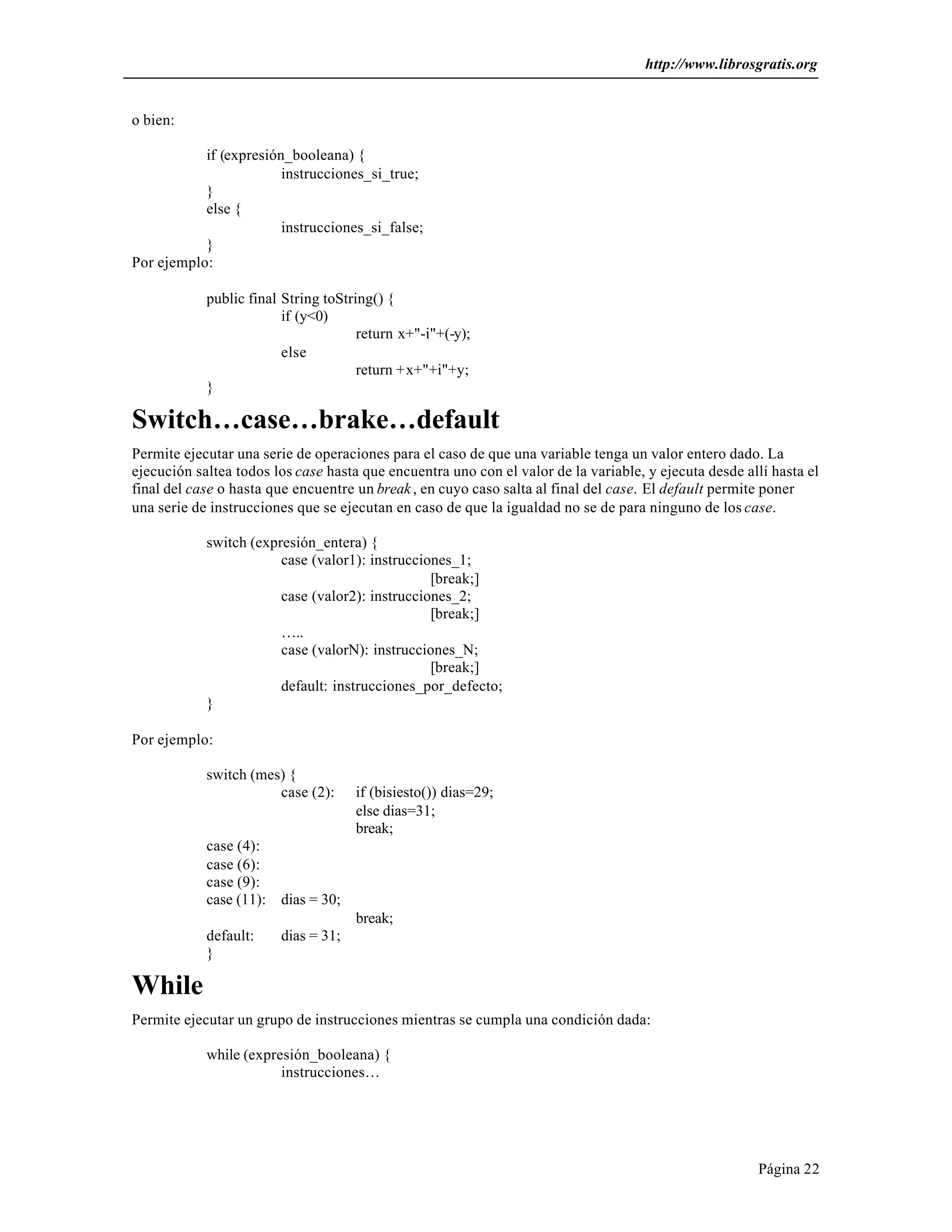 http://www.librosgratis.org 
Página 22 
o bien: 
if (expresión_booleana) { 
instrucciones_si_true; 
} 
else { 
instrucciones_si_false; 
} 
Por ejemplo: 
public final String toString() { 
if (y<0) 
return x+"-i"+(-y); 
else 
return +x+"+i"+y; 
} 
Switch…case…brake…default 
Permite ejecutar una serie de operaciones para el caso de que una variable tenga un valor entero dado. La 
ejecución saltea todos los case hasta que encuentra uno con el valor de la variable, y ejecuta desde allí hasta el 
final del case o hasta que encuentre un break , en cuyo caso salta al final del case. El default permite poner 
una serie de instrucciones que se ejecutan en caso de que la igualdad no se de para ninguno de los case. 
switch (expresión_entera) { 
case (valor1): instrucciones_1; 
[break;] 
case (valor2): instrucciones_2; 
[break;] 
….. 
case (valorN): instrucciones_N; 
[break;] 
default: instrucciones_por_defecto; 
} 
Por ejemplo: 
switch (mes) { 
case (2): if (bisiesto()) dias=29; 
else dias=31; 
break; 
case (4): 
case (6): 
case (9): 
case (11): dias = 30; 
break; 
default: dias = 31; 
} 
While 
Permite ejecutar un grupo de instrucciones mientras se cumpla una condición dada: 
while (expresión_booleana) { 
instrucciones… 
 