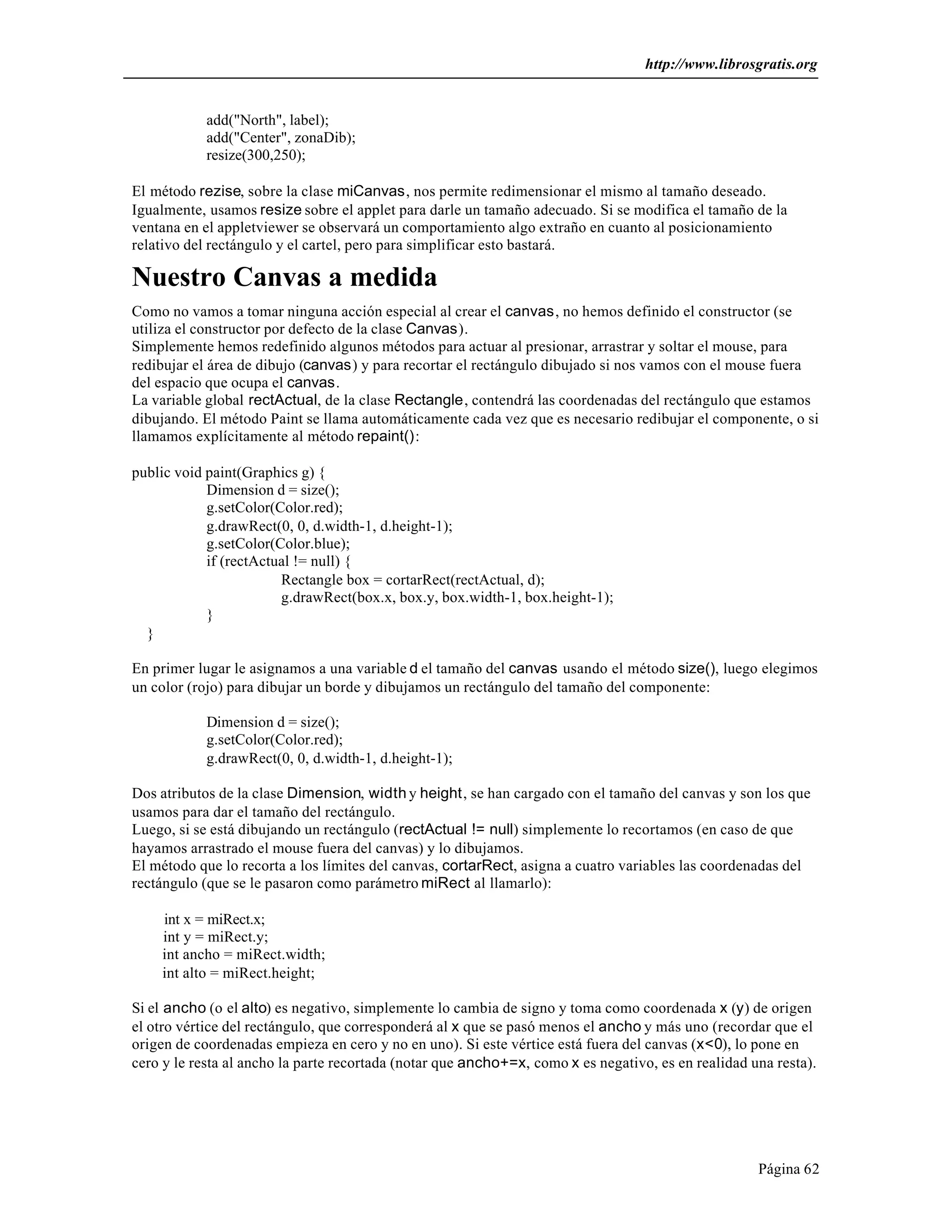 http://www.librosgratis.org 
Página 62 
add("North", label); 
add("Center", zonaDib); 
resize(300,250); 
El método rezise, sobre la clase miCanvas, nos permite redimensionar el mismo al tamaño deseado. 
Igualmente, usamos resize sobre el applet para darle un tamaño adecuado. Si se modifica el tamaño de la 
ventana en el appletviewer se observará un comportamiento algo extraño en cuanto al posicionamiento 
relativo del rectángulo y el cartel, pero para simplificar esto bastará. 
Nuestro Canvas a medida 
Como no vamos a tomar ninguna acción especial al crear el canvas, no hemos definido el constructor (se 
utiliza el constructor por defecto de la clase Canvas). 
Simplemente hemos redefinido algunos métodos para actuar al presionar, arrastrar y soltar el mouse, para 
redibujar el área de dibujo (canvas) y para recortar el rectángulo dibujado si nos vamos con el mouse fuera 
del espacio que ocupa el canvas. 
La variable global rectActual, de la clase Rectangle, contendrá las coordenadas del rectángulo que estamos 
dibujando. El método Paint se llama automáticamente cada vez que es necesario redibujar el componente, o si 
llamamos explícitamente al método repaint(): 
public void paint(Graphics g) { 
Dimension d = size(); 
g.setColor(Color.red); 
g.drawRect(0, 0, d.width-1, d.height-1); 
g.setColor(Color.blue); 
if (rectActual != null) { 
Rectangle box = cortarRect(rectActual, d); 
g.drawRect(box.x, box.y, box.width-1, box.height-1); 
} 
} 
En primer lugar le asignamos a una variable d el tamaño del canvas usando el método size(), luego elegimos 
un color (rojo) para dibujar un borde y dibujamos un rectángulo del tamaño del componente: 
Dimension d = size(); 
g.setColor(Color.red); 
g.drawRect(0, 0, d.width-1, d.height-1); 
Dos atributos de la clase Dimension, width y height, se han cargado con el tamaño del canvas y son los que 
usamos para dar el tamaño del rectángulo. 
Luego, si se está dibujando un rectángulo (rectActual != null) simplemente lo recortamos (en caso de que 
hayamos arrastrado el mouse fuera del canvas) y lo dibujamos. 
El método que lo recorta a los límites del canvas, cortarRect, asigna a cuatro variables las coordenadas del 
rectángulo (que se le pasaron como parámetro miRect al llamarlo): 
int x = miRect.x; 
int y = miRect.y; 
int ancho = miRect.width; 
int alto = miRect.height; 
Si el ancho (o el alto) es negativo, simplemente lo cambia de signo y toma como coordenada x (y) de origen 
el otro vértice del rectángulo, que corresponderá al x que se pasó menos el ancho y más uno (recordar que el 
origen de coordenadas empieza en cero y no en uno). Si este vértice está fuera del canvas (x<0), lo pone en 
cero y le resta al ancho la parte recortada (notar que ancho+=x, como x es negativo, es en realidad una resta). 
 