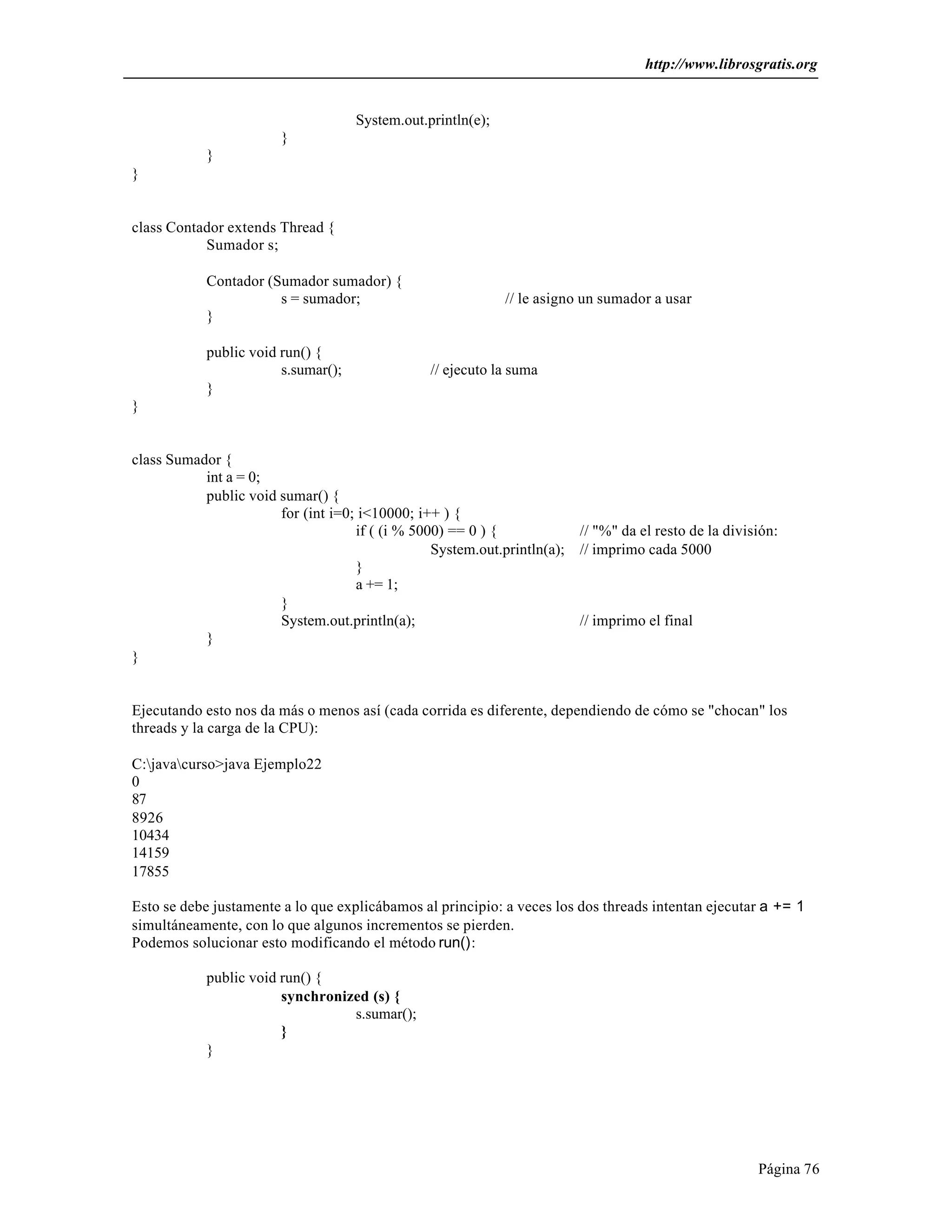 http://www.librosgratis.org 
Página 76 
System.out.println(e); 
} 
} 
} 
class Contador extends Thread { 
Sumador s; 
Contador (Sumador sumador) { 
s = sumador; // le asigno un sumador a usar 
} 
public void run() { 
s.sumar(); // ejecuto la suma 
} 
} 
class Sumador { 
int a = 0; 
public void sumar() { 
for (int i=0; i<10000; i++ ) { 
if ( (i % 5000) == 0 ) { // "%" da el resto de la división: 
System.out.println(a); // imprimo cada 5000 
} 
a += 1; 
} 
System.out.println(a); // imprimo el final 
} 
} 
Ejecutando esto nos da más o menos así (cada corrida es diferente, dependiendo de cómo se "chocan" los 
threads y la carga de la CPU): 
C:javacurso>java Ejemplo22 
0 
87 
8926 
10434 
14159 
17855 
Esto se debe justamente a lo que explicábamos al principio: a veces los dos threads intentan ejecutar a += 1 
simultáneamente, con lo que algunos incrementos se pierden. 
Podemos solucionar esto modificando el método run(): 
public void run() { 
synchronized (s) { 
s.sumar(); 
} 
} 
 