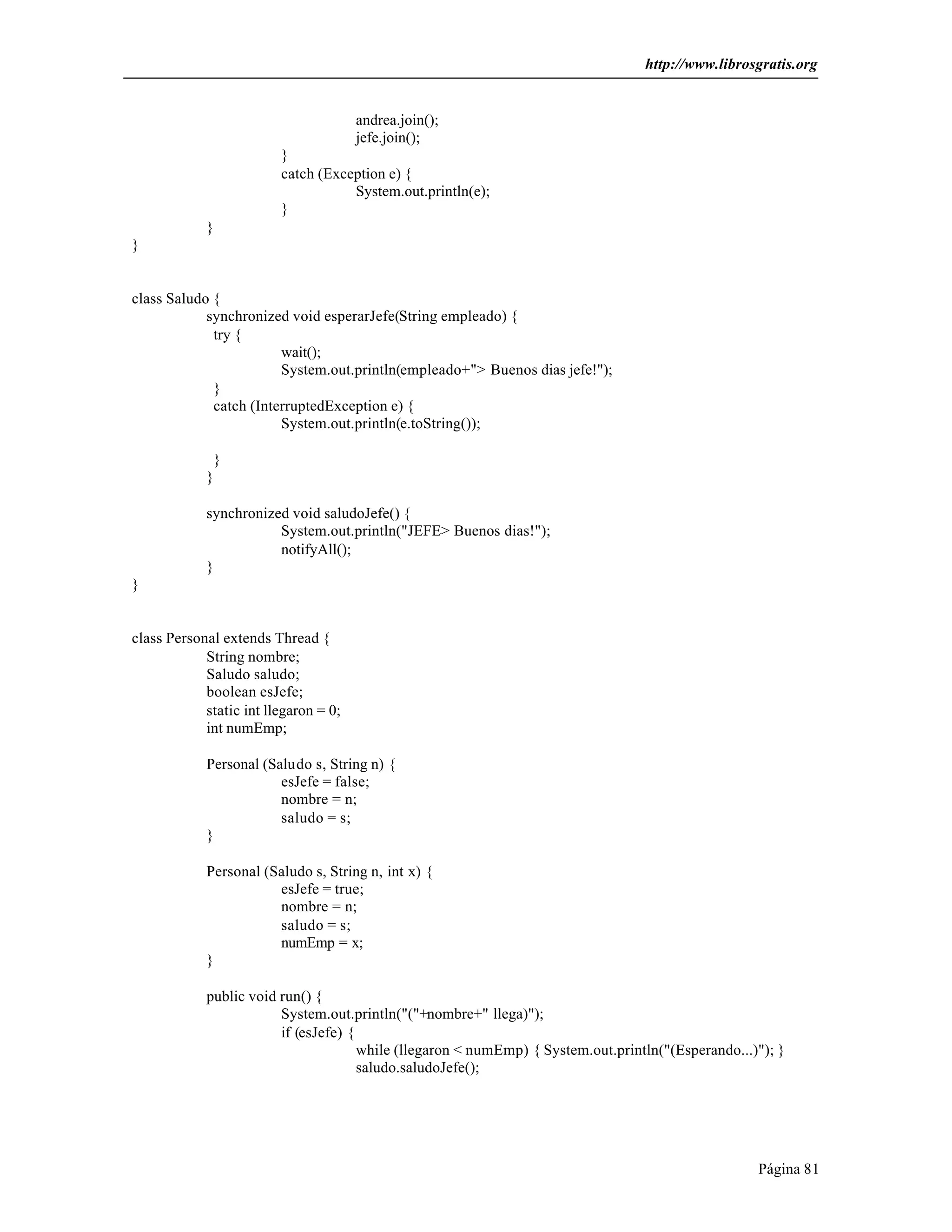 http://www.librosgratis.org 
Página 81 
andrea.join(); 
jefe.join(); 
} 
catch (Exception e) { 
System.out.println(e); 
} 
} 
} 
class Saludo { 
synchronized void esperarJefe(String empleado) { 
try { 
wait(); 
System.out.println(empleado+"> Buenos dias jefe!"); 
} 
catch (InterruptedException e) { 
System.out.println(e.toString()); 
} 
} 
synchronized void saludoJefe() { 
System.out.println("JEFE> Buenos dias!"); 
notifyAll(); 
} 
} 
class Personal extends Thread { 
String nombre; 
Saludo saludo; 
boolean esJefe; 
static int llegaron = 0; 
int numEmp; 
Personal (Saludo s, String n) { 
esJefe = false; 
nombre = n; 
saludo = s; 
} 
Personal (Saludo s, String n, int x) { 
esJefe = true; 
nombre = n; 
saludo = s; 
numEmp = x; 
} 
public void run() { 
System.out.println("("+nombre+" llega)"); 
if (esJefe) { 
while (llegaron < numEmp) { System.out.println("(Esperando...)"); } 
saludo.saludoJefe(); 
 