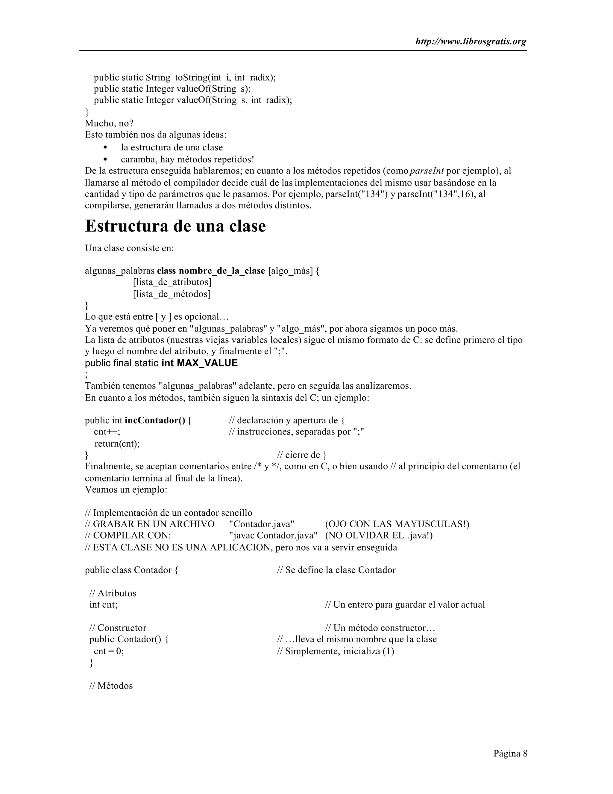 http://www.librosgratis.org 
Página 8 
public static String toString(int i, int radix); 
public static Integer valueOf(String s); 
public static Integer valueOf(String s, int radix); 
} 
Mucho, no? 
Esto también nos da algunas ideas: 
· la estructura de una clase 
· caramba, hay métodos repetidos! 
De la estructura enseguida hablaremos; en cuanto a los métodos repetidos (como parseInt por ejemplo), al 
llamarse al método el compilador decide cuál de las implementaciones del mismo usar basándose en la 
cantidad y tipo de parámetros que le pasamos. Por ejemplo, parseInt("134") y parseInt("134",16), al 
compilarse, generarán llamados a dos métodos distintos. 
Estructura de una clase 
Una clase consiste en: 
algunas_palabras class nombre_de_la_clase [algo_más] { 
[lista_de_atributos] 
[lista_de_métodos] 
} 
Lo que está entre [ y ] es opcional… 
Ya veremos qué poner en "algunas_palabras" y "algo_más", por ahora sigamos un poco más. 
La lista de atributos (nuestras viejas variables locales) sigue el mismo formato de C: se define primero el tipo 
y luego el nombre del atributo, y finalmente el ";". 
public final static int MAX_VALUE 
; 
También tenemos "algunas_palabras" adelante, pero en seguida las analizaremos. 
En cuanto a los métodos, también siguen la sintaxis del C; un ejemplo: 
public int incContador() { // declaración y apertura de { 
cnt++; // instrucciones, separadas por ";" 
return(cnt); 
} // cierre de } 
Finalmente, se aceptan comentarios entre /* y */, como en C, o bien usando // al principio del comentario (el 
comentario termina al final de la línea). 
Veamos un ejemplo: 
// Implementación de un contador sencillo 
// GRABAR EN UN ARCHIVO "Contador.java" (OJO CON LAS MAYUSCULAS!) 
// COMPILAR CON: "javac Contador.java" (NO OLVIDAR EL .java!) 
// ESTA CLASE NO ES UNA APLICACION, pero nos va a servir enseguida 
public class Contador { // Se define la clase Contador 
// Atributos 
int cnt; // Un entero para guardar el valor actual 
// Constructor // Un método constructor… 
public Contador() { // …lleva el mismo nombre que la clase 
cnt = 0; // Simplemente, inicializa (1) 
} 
// Métodos 
 
