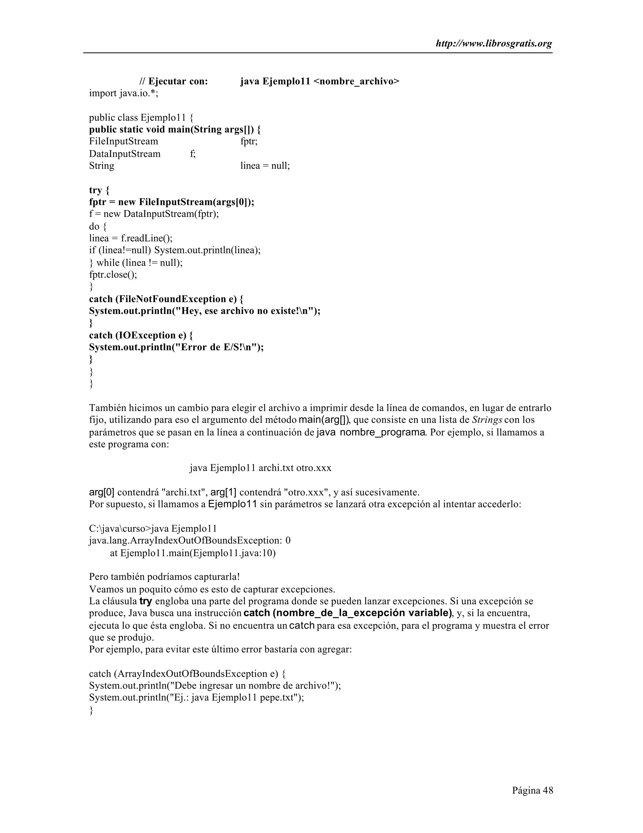 http://www.librosgratis.org 
Página 48 
// Ejecutar con: java Ejemplo11 <nombre_archivo> 
import java.io.*; 
public class Ejemplo11 { 
public static void main(String args[]) { 
FileInputStream fptr; 
DataInputStream f; 
String linea = null; 
try { 
fptr = new FileInputStream(args[0]); 
f = new DataInputStream(fptr); 
do { 
linea = f.readLine(); 
if (linea!=null) System.out.println(linea); 
} while (linea != null); 
fptr.close(); 
} 
catch (FileNotFoundException e) { 
System.out.println("Hey, ese archivo no existe!n"); 
} 
catch (IOException e) { 
System.out.println("Error de E/S!n"); 
} 
}} 
También hicimos un cambio para elegir el archivo a imprimir desde la línea de comandos, en lugar de entrarlo 
fijo, utilizando para eso el argumento del método main(arg[]), que consiste en una lista de Strings con los 
parámetros que se pasan en la línea a continuación de java nombre_programa. Por ejemplo, si llamamos a 
este programa con: 
java Ejemplo11 archi.txt otro.xxx 
arg[0] contendrá "archi.txt", arg[1] contendrá "otro.xxx", y así sucesivamente. 
Por supuesto, si llamamos a Ejemplo11 sin parámetros se lanzará otra excepción al intentar accederlo: 
C:javacurso>java Ejemplo11 
java.lang.ArrayIndexOutOfBoundsException: 0 
at Ejemplo11.main(Ejemplo11.java:10) 
Pero también podríamos capturarla! 
Veamos un poquito cómo es esto de capturar excepciones. 
La cláusula try engloba una parte del programa donde se pueden lanzar excepciones. Si una excepción se 
produce, Java busca una instrucción catch (nombre_de_la_excepción variable), y, si la encuentra, 
ejecuta lo que ésta engloba. Si no encuentra un catch para esa excepción, para el programa y muestra el error 
que se produjo. 
Por ejemplo, para evitar este último error bastaría con agregar: 
catch (ArrayIndexOutOfBoundsException e) { 
System.out.println("Debe ingresar un nombre de archivo!"); 
System.out.println("Ej.: java Ejemplo11 pepe.txt"); 
} 
 