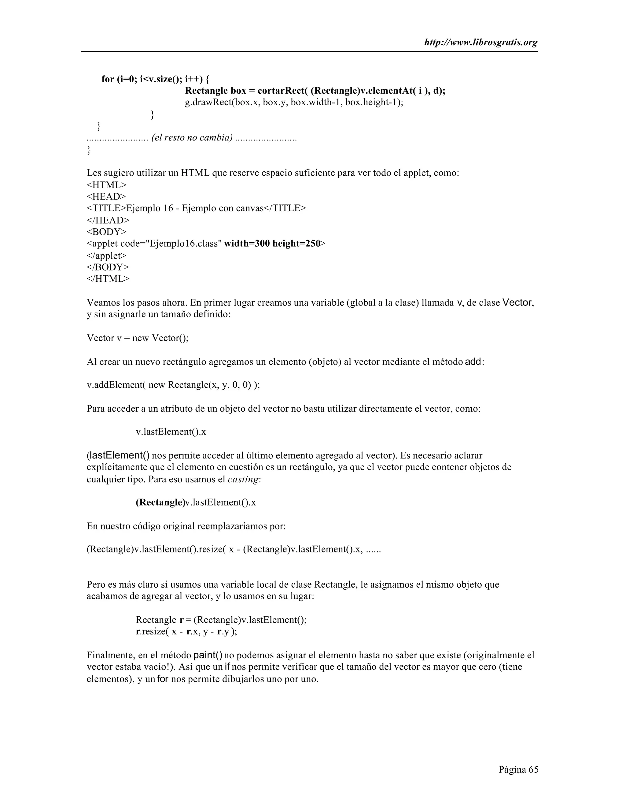 http://www.librosgratis.org 
Página 65 
for (i=0; i<v.size(); i++) { 
Rectangle box = cortarRect( (Rectangle)v.elementAt( i ), d); 
g.drawRect(box.x, box.y, box.width-1, box.height-1); 
} 
} 
........................ (el resto no cambia) ........................ 
} 
Les sugiero utilizar un HTML que reserve espacio suficiente para ver todo el applet, como: 
<HTML> 
<HEAD> 
<TITLE>Ejemplo 16 - Ejemplo con canvas</TITLE> 
</HEAD> 
<BODY> 
<applet code="Ejemplo16.class" width=300 height=250> 
</applet> 
</BODY> 
</HTML> 
Veamos los pasos ahora. En primer lugar creamos una variable (global a la clase) llamada v, de clase Vector, 
y sin asignarle un tamaño definido: 
Vector v = new Vector(); 
Al crear un nuevo rectángulo agregamos un elemento (objeto) al vector mediante el método add: 
v.addElement( new Rectangle(x, y, 0, 0) ); 
Para acceder a un atributo de un objeto del vector no basta utilizar directamente el vector, como: 
v.lastElement().x 
(lastElement() nos permite acceder al último elemento agregado al vector). Es necesario aclarar 
explícitamente que el elemento en cuestión es un rectángulo, ya que el vector puede contener objetos de 
cualquier tipo. Para eso usamos el casting: 
(Rectangle)v.lastElement().x 
En nuestro código original reemplazaríamos por: 
(Rectangle)v.lastElement().resize( x - (Rectangle)v.lastElement().x, ...... 
Pero es más claro si usamos una variable local de clase Rectangle, le asignamos el mismo objeto que 
acabamos de agregar al vector, y lo usamos en su lugar: 
Rectangle r = (Rectangle)v.lastElement(); 
r.resize( x - r.x, y - r.y ); 
Finalmente, en el método paint() no podemos asignar el elemento hasta no saber que existe (originalmente el 
vector estaba vacío!). Así que un if nos permite verificar que el tamaño del vector es mayor que cero (tiene 
elementos), y un for nos permite dibujarlos uno por uno. 
 