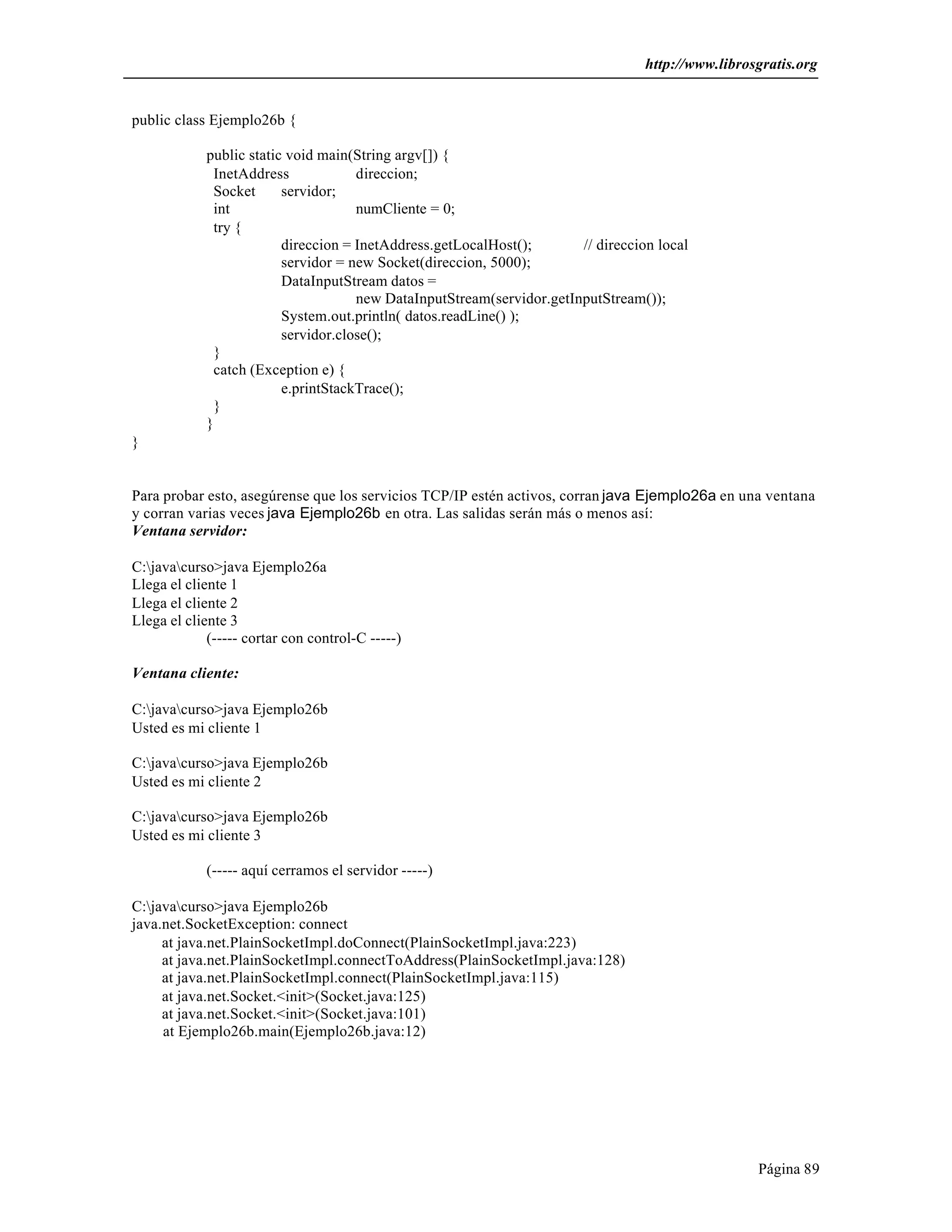 http://www.librosgratis.org 
Página 89 
public class Ejemplo26b { 
public static void main(String argv[]) { 
InetAddress direccion; 
Socket servidor; 
int numCliente = 0; 
try { 
direccion = InetAddress.getLocalHost(); // direccion local 
servidor = new Socket(direccion, 5000); 
DataInputStream datos = 
new DataInputStream(servidor.getInputStream()); 
System.out.println( datos.readLine() ); 
servidor.close(); 
} 
catch (Exception e) { 
e.printStackTrace(); 
} 
} 
} 
Para probar esto, asegúrense que los servicios TCP/IP estén activos, corran java Ejemplo26a en una ventana 
y corran varias veces java Ejemplo26b en otra. Las salidas serán más o menos así: 
Ventana servidor: 
C:javacurso>java Ejemplo26a 
Llega el cliente 1 
Llega el cliente 2 
Llega el cliente 3 
(----- cortar con control-C -----) 
Ventana cliente: 
C:javacurso>java Ejemplo26b 
Usted es mi cliente 1 
C:javacurso>java Ejemplo26b 
Usted es mi cliente 2 
C:javacurso>java Ejemplo26b 
Usted es mi cliente 3 
(----- aquí cerramos el servidor -----) 
C:javacurso>java Ejemplo26b 
java.net.SocketException: connect 
at java.net.PlainSocketImpl.doConnect(PlainSocketImpl.java:223) 
at java.net.PlainSocketImpl.connectToAddress(PlainSocketImpl.java:128) 
at java.net.PlainSocketImpl.connect(PlainSocketImpl.java:115) 
at java.net.Socket.<init>(Socket.java:125) 
at java.net.Socket.<init>(Socket.java:101) 
at Ejemplo26b.main(Ejemplo26b.java:12) 
 
